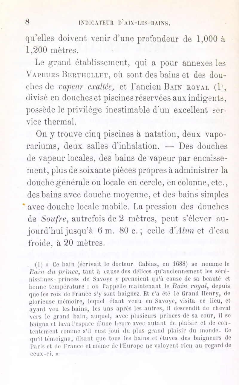 qu’elles doivent venir d’une profondeur de 1,000 à 1,200 mètres. Le gTand établissement, qui a pour annexes les Vapeurs Berthollet, où sont des bains et des dou- cdies de vapeur exaltée, et l’ancien Bain royal (1\ divisé en douches et piscines réservées auxindig-ents, possède le privilég-e inestimable d'un excellent ser- vice thermal. On y trouve cinq piscines à natation, deux vapo- rariums, deux salles d’inhalation. — Des douches de vapeur locales, des bains de vapeur par encaisse- ment, plus de soixante pièces propres à administrer la douche générale ou locale en cercle, en colonne, etc., des bains avec douche moyenne, et des bains simples * avec douche locale mobile. La pression des douches de Soufre, autrefois de 2 mètres, peut s’élever au- jourd’hui jusqu’à 6 m. 80 c.; celle d’.-lhm et d’eau froide, à 20 mètres. (Ij « Ce bain (écrivait le docteur Cabias, en 1688) se nomme le l>ain du prince, tant à cause des délices qu’anciennement les séré- nissimes princes de Savoyc y prenoient qu’à cause de sa beauté et bonne température : on l’appelle maintenant le Bain royal, depuis que les rois de Franco s’y sont baignez. Et c’a été le Grand Henry, de glorieuse mémoire, lequel étant venu en Savoye, visita ce lieu, et ayant veu les bains, les uns après les autres, il descendit de cheval vers le grand bain, auquel, avec plusieurs princes de sa cour, il se baigna et lava l’cspare d’une heure avec autant de plaisir et de con- tentement comme s’il eust joui du plus gi-and plaisir du monde. Ce qu’il témoigna, disant que tous les bains et étuves des baigneurs de Paris et de France et mi ino de l'Europe ne valoyent rien au regard do ceux-ci. J)