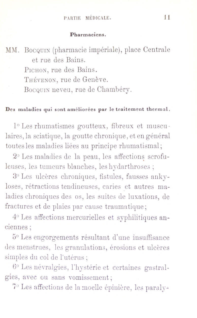 Pharmaciens. MM. Bocquin (pharmacie impériale), place Centrale et rue des Bains. PiCHON, rue des Bains. Thévenon, rue de GenèA'e. Bocquin neveu, rue de Chambéry. Des maladies qui sont améliorées par le traitement thermal. 1 Les rhumatismes g-outteux, fibreux et muscu- laires, la sciatifpie, la g-ontte chronique, et en g-énéral tontes les maladies liées au principe rhumatismal; 2=> Les maladies de la peau, les affections scrofu- leuses. les tumeurs blanches, les hydarthroses ; B” Les ulcères chroniques, fistules, fausses anky- losés, rétractions tendineuses, caries et autres ma- ladies chroniques des os, les suites de luxations, de fractures et de plaies par cause traumatique ; 4° Les affections mercurielles et syphilitiques an- ciennes ; 5” Les engorg-ements résultant d’une insuffisance des menstrues, les granulations, érosions et ulcères simples du col de l’utérus ; (5° Les névralgies, l’hystérie et certaines gastral- gies, avec ou sans vomissement; 1 Les affections de la moelle épinière, les paraly^