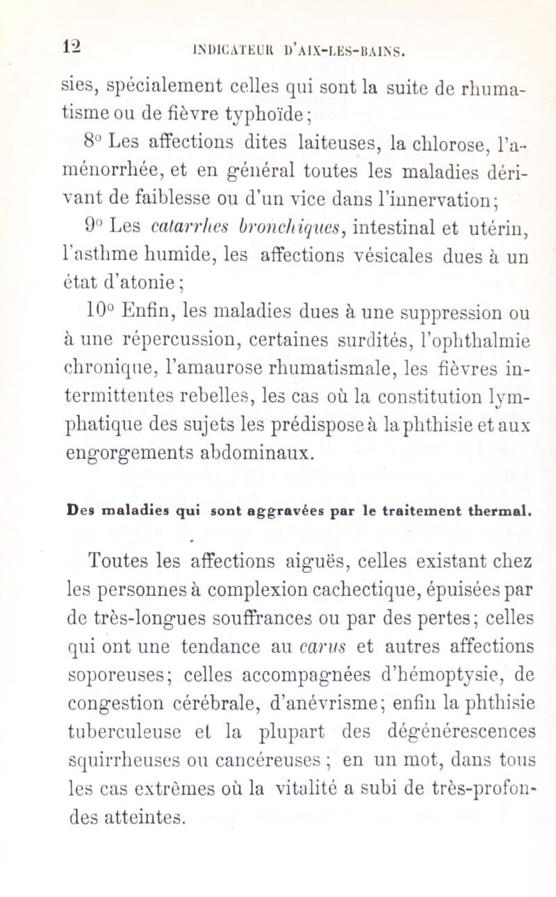sies, spécialement celles qui sont la suite de rhuma- tisme ou de fièvre typhoïde ; 8° Les affections dites laiteuses, la chlorose, l’a- ménorrhée, et en g-énéral toutes les maladies déri- vant de faiblesse ou d’un vice dans l’innervation; 9° Les calarrhes brondiiques, intestinal et utérin, l’asthme humide, les affections vésicales dues à un état d’atonie ; 10° Enfin, les maladies dues à une suppression ou à une répercussion, certaines surdités, l’ophthalmie chronique, l’amaurose rhumatismale, les fièvres in- termittentes rebelles, les cas où la constitution lym- phatique des sujets les prédispose à la phthisie étaux eng-orgements abdominaux. Des maladies qui sont aggravées par le traitement thermal. Toutes les affections aiguës, celles existant chez les personnes à complexion cachectique, épuisées par de très-longues souffrances ou par des pertes; celles qui ont une tendance au carus et autres affections soporeuses; celles accompagnées d’hémoptysie, de congestion cérébrale, d’anévrisme; enfin la phthisie tuberculeuse et la plupart des dégénérescences squirrheuses ou cancéreuses ; en un mot, dans tous les cas extrêmes où la vitalité a subi de très-profon* des atteintes.