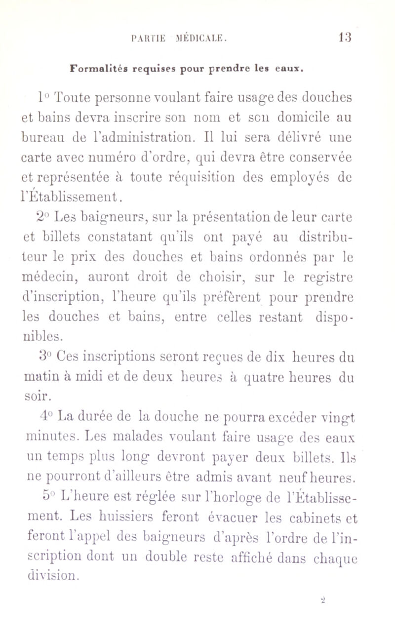 l'AliriK MEDICAU;. i:} Formalités requises pour prendre les eaux. 1“ Toute personne voulant faire usag’e des douches et bains devra inscrire son nom et sou domicile au bureau de l’administration. Il lui sera délivré une carte avec numéro d’ordre, qui devra être conservée et représentée à toute réquisition des employés de l’Etablissement. 2*’ Les baig-neurs, sur la présentation de leur carte et billets constatant qu’ils ont payé au distribu- teur le prix des douches et bains ordonnés par le médecin, auront droit de choisir, sur le registre d’inscription, l’heure qu’ils préfèrent pour prendre les douches et bains, entre celles restant dispo- nibles. .‘3'’ Ces inscriptions seront reçues de dix heures du matin à midi et de deux heures à quatre heures du soir. 4° La durée de la douche ne pourra excéder vingt minutes. Les malades voulant faire usage des eaux un temps plus long devront payer deux billets. Ils ne pourront d’ailleurs être admis avant neuf heures. 5'' L’heure est réglée sur l’horloge de l’Établisse- ment. Les huissiers feront évacuer les cabinets et feront l’appel des baigneurs d’après l’ordre de l’in- scription dont un double reste affiché dans chaque division. ■2