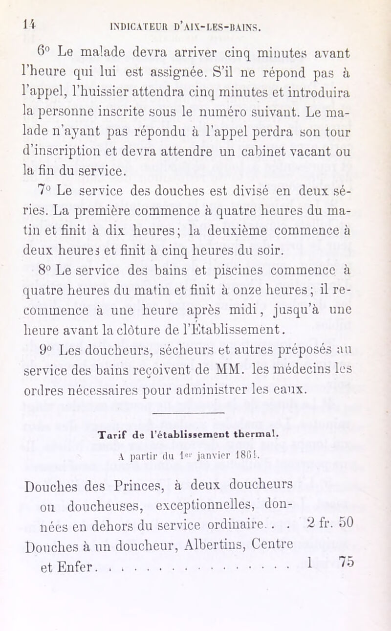 6° Le malade devra arriver cinq minutes avant l’heure qui lui est assignée. S’il ne répond pas à l’appel, l’huissier attendra cinq minutes et introduira la personne inscrite sous le numéro suivant. Le ma- lade n’ayant pas répondu à l’appel perdra son tour d’inscription et devra attendre un cabinet vacant ou la fin du service. 7° Le service des douches est divisé en deux sé- ries. La première commence à quatre heures du ma- tin et finit à dix heures ; la deuxième commence à deux heures et finit à cinq heures du soir. 8° Le service des bains et piscines commence à quatre heures du matin et finit à onze heures; il re- commence à une heure après midi, jusqu’à une heure avant la clôture de l’Etablissement. 9° Les doucheurs, sécheurs et autres préposés au service des bains reçoivent de MM. les médecins les ordres nécessaires pour administrer les eaux. Tarif de rétablissement thermal. A partir du 1<=‘' janvirr 1801. Douches des Princes, à deux doucheurs ou doucheuses, exceptionnelles, don- nées en dehors du service ordinaire,. . 2 fr. 50 Douches à un doucheur, Albertins, Centre et Enfer. . 1 75
