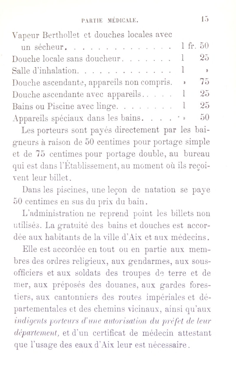 l’.ViniK MLÜ1ÜAI.K. I.') \’apcur Bertliollet et douches locales avec un sécheur 1 fr. oO Douche locale sans doucheur 1 25 Salle d’inhalation 1 » Douche ascendante, a})pareils non compris. • 75 Douche ascendante avec appareils 1 25 Bains ou Piscine avec ling-e 1 25 Appareils spéciaux dans les bains. . . . • » 50 Les porteurs sont payés directement par les hai- g-neurs à raison de 50 centimes pour portage simple et de 75 centimes pour portage double, au bureau qui est dans rEtablissement, au moment où ils reçoi- vent leur billet. Dans les piscines, une leçon de natation se paye 50 centimes en sus du prix du bain. L’administration ne reprend point les billets non utilisés. La gratuité des bains et douches est accor- dée aux habitants de la ville d’Aix et aux médecins. Elle est accordée en tout ou en partie aux mem- bres des ordres religieux, aux gendarmes, aux sous- officiers et aux soldats des troupes de terre et de mer, aux préposés des douanes, aux gardes fores- tiers, aux cantonniers des routes impériales et dé- partementales et des chemins vicinaux, ainsi qu’aux iudificiils iiorlcurs d’une autorisation du ]>rèfel de leur département, et d’un certificat de médecin attestant que l’usage des eaux d’Aix leur est nécessaire.