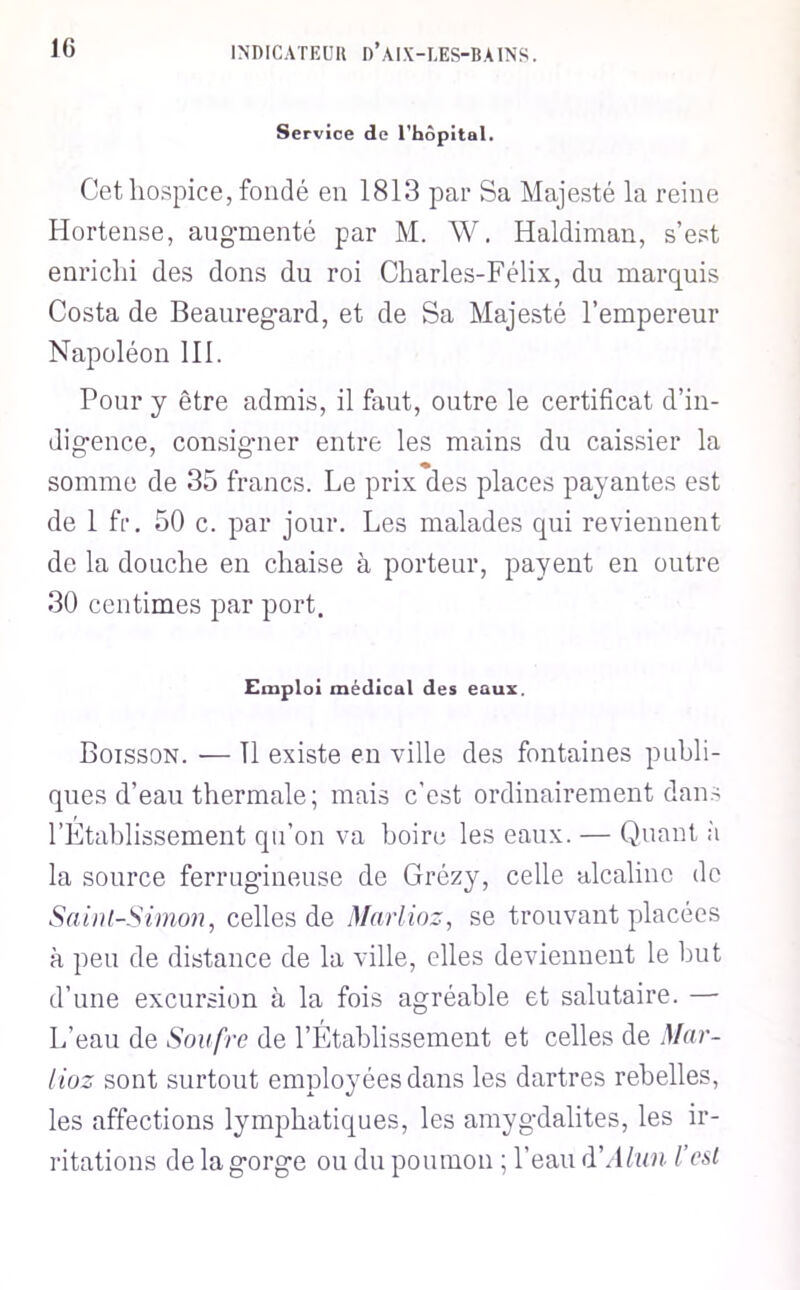 Service de rbôpital. Cet hospice, fondé en 1813 par Sa Majesté la reine Hortense, augmenté par M. W. Haldiman, s’est enrichi des dons du roi Charles-Félix, du marquis Costa de Beauregard, et de Sa Majesté l’empereur Napoléon 111. Pour y être admis, il fout, outre le certificat d’in- digence, consigner entre les mains du caissier la somme de 35 francs. Le prix des places payantes est de 1 fr. 50 c. par jour. Les malades qui reviennent de la douche en chaise à porteur, payent en outre 30 centimes par port. Emploi médical des eaux. Boisson. — 11 existe en ville des fontaines publi- ques d’eau thermale; mais c'est ordinairement dan.s l’Etablissement qu’on va boire les eaux. — Quant h la source ferrugineuse de Grézy, celle alcaline de Saint-Simon, celles de Marlioz, se trouvant placées à peu de distance de la ville, elles deviennent le but d’une excursion à la fois agréable et salutaire. — L’eau de Soufre de l’Établissement et celles de Mar- lioz sont surtout employées dans les dartres rebelles, les affections lymphatiques, les amygdalites, les ir- ritations de la gorge ou du poumon ; l’eau (VAlun l’est