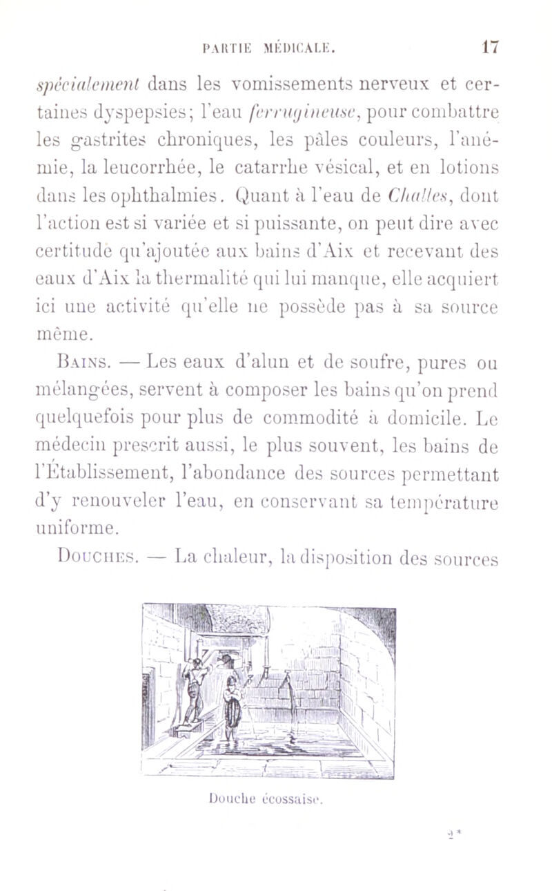 spécialement dans les vomissements nerveux et cer- taines dyspepsies; l’eau fern((jineiise, pour comhaitre les g-astrites chroniques, les pâles couleurs, l’ané- mie, la leucorrhée, le catarrhe vésical, et en lotions dans les ophthalmies. Quant à l’eau de Challes, dont l’action est si variée et si puissante, on peut dire avec certitude qu’ajoutée aux bains d’Aix et recevant des eaux d’Aix la thermalité qui lui manque, elle acquiert ici uue activité qu’elle ne possède pas à sa source même. Bains. — Les eaux d’alun et de soufre, pures ou mélangées, servent à composer les bains qu’on prend quelquefois pour plus de commodité à domicile. Le médecin prescrit aussi, le plus souvent, les bains de l’Établissemeut, l’abondance des sources permettant d’y renouveler l’eau, en conservant sa température uniforme. Douches. — La chaleur, la disjiosition des sources iJuiicliL' ücussaisi'.