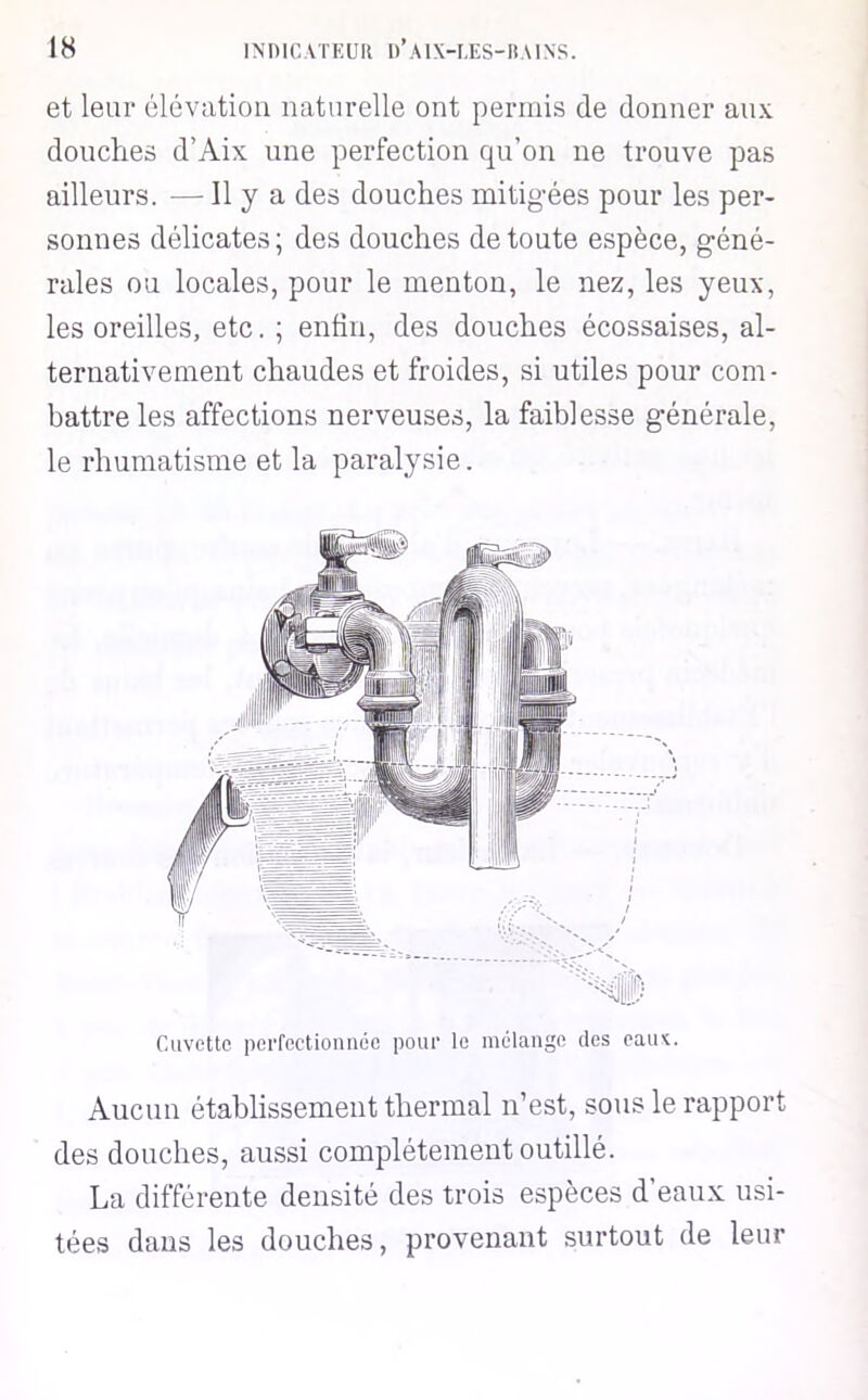 et leur élévation naturelle ont perniis de donner aux douches d’Aix une perfection qu’on ne trouve pas ailleurs. — H y a des douches mitigées pour les per- sonnes délicates; des douches de toute espèce, géné- rales ou locales, pour le menton, le nez, les yeux, les oreilles, etc. ; enfin, des douches écossaises, al- ternativement chaudes et froides, si utiles pour com- battre les affections nerveuses, la faiblesse générale, le rhumatisme et la paralysie. Cuvette perfectionnée pour le mélange des cauv. Aucun établissement thermal n’est, sous le rapport des douches, aussi complètement outillé. La différente densité des trois espèces d’eaux; usi- tées dans les douches, provenant surtout de leur
