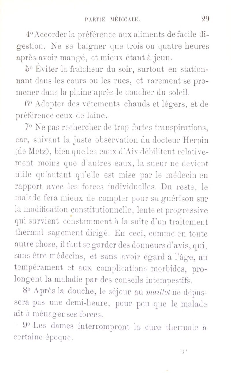 l'.UlTIl' JIKniCALI'. ■29 4 Accorder la préférence aux aliments de facile di- g-estion. Ne se baigmer que trois ou quatre heures après avoir mang-é, et mieux étant à jeun. 5° Éviter la fraîcheur du soir, surtout en station- nant dans les cours ou les rues, et rarement se pro- mener dans la plaine après le coucher du soleil. ()^ .\dopter des vêtements chauds et lég-ers, et de ])référence ceux de laine. Ne pas rechercher de trop fortes transpirations, car, suivant la jinste observation du docteur Herpin (de Metz), bien que les eaux d’Aix débilitent relative- ment moins que d’autres eaux, la sueur ne devient utile qu’autant (pi’elle est mise par le médecin en rapport avec les forces individuelles. Du reste, le malade fera mieux de compter pour sa g-uérison sur la modification constitutionnelle, lente et prog-ressive qui survient constamment à la suite d’un traitement thermal sag-ement dirig-é. En ceci, comme en tonte antre chose, il faut se g-arder des donneurs d’avis, qui, .sans être médecins, et sans avoir ég-ard à l’àg’c, au tempérament et aux complications morbides, pro- long'ent la maladie par des conseils intempestifs. <S‘’ Après la douche, le séjour au ))millolne dépas- sera pas une demi-heure, pour peu que le malade ait à ménager ses forces. Les dames interrompront la cure thermale à certaiiK' époque.