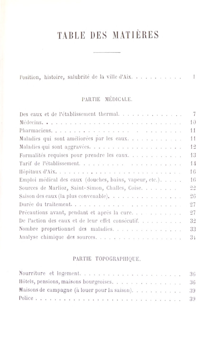 TAULE DES MATIEUES l’üsitioii, liistoire, salubrité de la ville d’Aix PARTIE MÉDIEVLE. Des eaux et de l’établisseiiicnl llicrnuil 7 Jlcdecins 10 Pliarinaciciis 11 Maladies qui sont améliorées par les eaux 11 Maladies ((ui sont aggravées 1“2 Formalités requises pour prendre les eaux 10 ■Parif de l’établissement 11 Ibipitaux d’Aix I (i Em|)loi médieal des eaux (douches, baitis, vapeur, etc.) 1(1 Sources de Marlioz, Saint-Simon, Cliallos, Coisc 22 S.iison des eaux (la jilus convenable) 2G Durée du traitement 27 Précautions avant, pendant et après la cure 27 De l’action des eaux et de leur elTel consécutif 02 Nombre proportionnel des maladies 00 Analyse chimique des sources 0l PARTIE TOPOGRAPHIQUE. Nourriture et logement Oll Motels, pensions, maisons bourgeoises ;((j Maisons de campagne (à louer pour la saison) 011 Police g;)