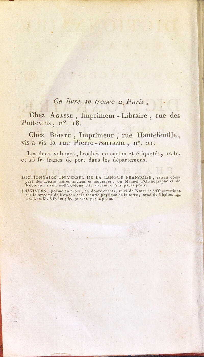 Ce livre se trouve à, Paris, / . , % Chez Agasse , Imprimeur - Libraire , rue des Poitevins, n°. 18. Chez Boiste , Imprimeur , rue Hautefeuille, vis-à-vis la rue Pierre - Sarrazin , n°. 21. Les deux volumes , brochés en carton et étiquetés, 12 fr. et i5 fr. lrancs de port dans les départemens. DICTIONNAIRE UNIVERSEL DE LA LANGUE FRANÇOISE , eitrait com- paré des Dictionnaires anciens et modernes, ou Manuel d’Orthographe et de Néologie, i vol. in-8°. oblong. 7 fr. 50 cent, et 9 fr. par la poste. L’UNIVERS , poème en prose , en douze chants, suivi de Notes et d’Observations sur le système de Newton et la théorie physique de la terre , orne de 6 belles fig»