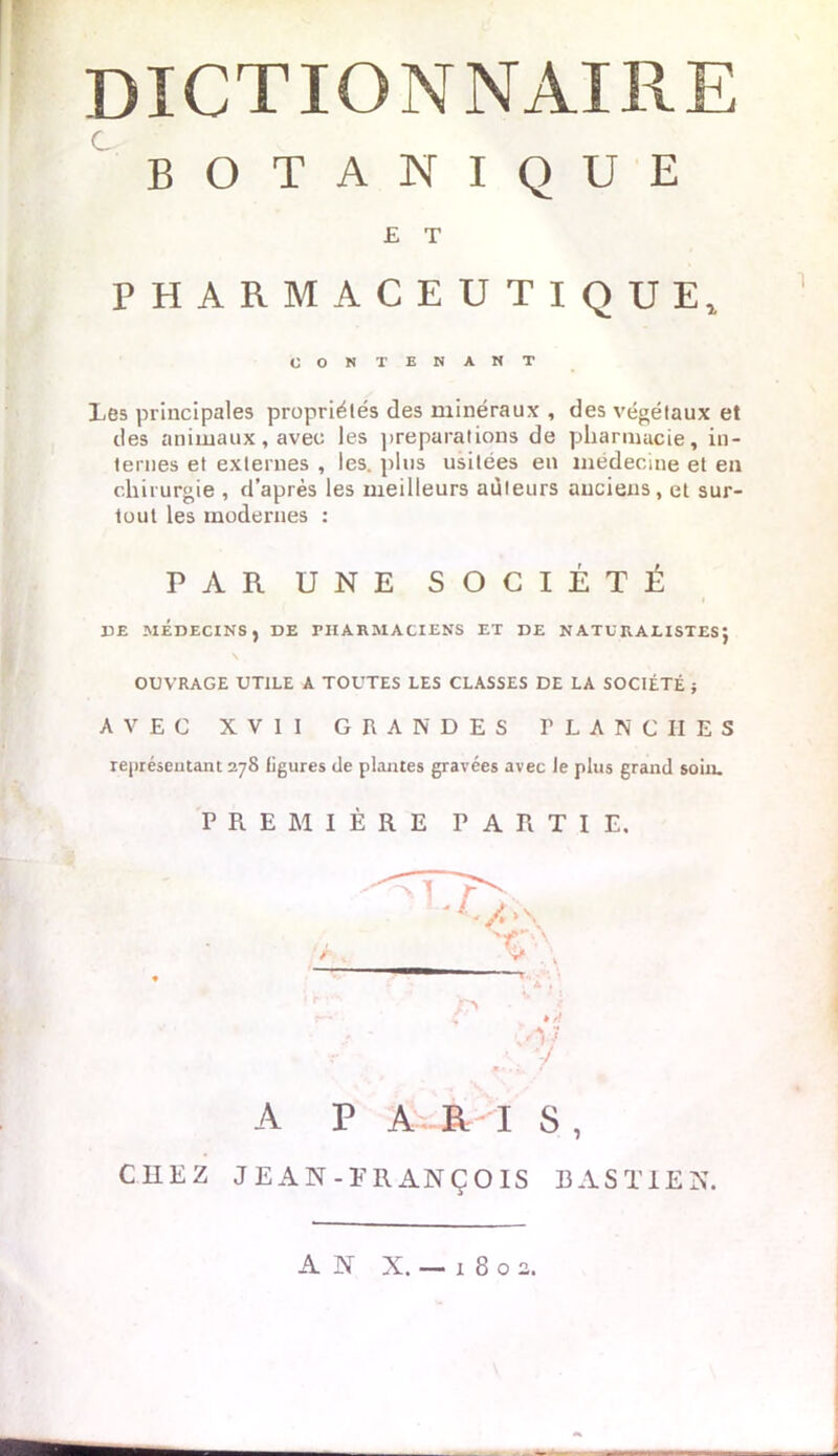 BOTANIQUE £ T PHARMACEUTIQUE, O O N TENANT Les principales propriétés des minéraux , des végétaux et des animaux, avec les préparations de pharmacie, in- ternes et externes , les. plus usitées en médecine et en chirurgie , d’après les meilleurs auteurs anciens, et sur- tout les modernes : PAR UNE SOCIÉTÉ DE MÉDECINS, DE PHARMACIENS ET DE NATURALISTES J OUVRAGE UTILE A TOUTES LES CLASSES DE LA SOCIÉTÉ ; AVEC XVII GRANDES FLANCHES représentant 278 ligures de plantes gravées avec le plus grand soin. PREMIÈRE PARTIE, A P A R I S, CHEZ JEAN-ERANÇOIS BASTIEN.