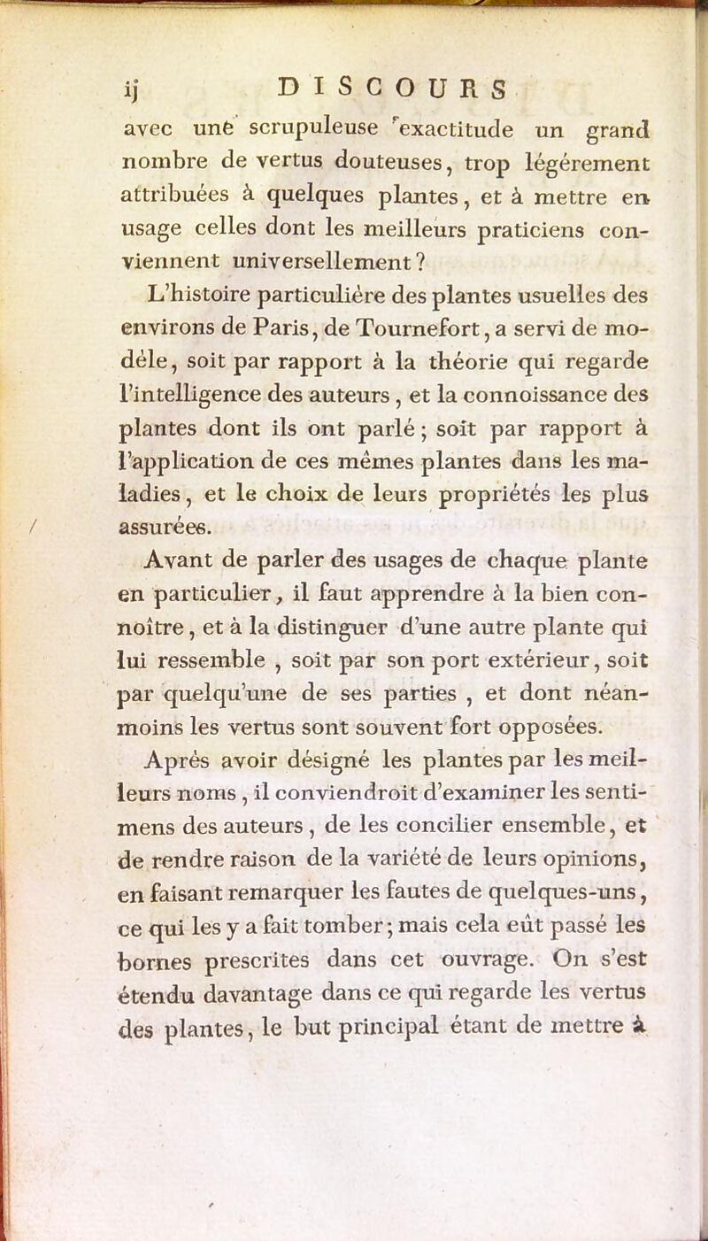 avec une scrupuleuse exactitude un grand nombre de vertus douteuses, trop légèrement attribuées à quelques plantes, et à mettre en usage celles dont les meilleurs praticiens con- viennent universellement ? L’histoire particulière des plantes usuelles des environs de Paris, de Tournefort, a servi de mo- dèle, soit par rapport à la théorie qui regarde l’intelligence des auteurs , et la connoissance des plantes dont ils ont parlé ; soit par rapport à l’application de ces mêmes plantes dans les ma- ladies , et le choix de leurs propriétés les plus assurées. Avant de parler des usages de chaque plante en particulier, il faut apprendre à la bien con- noître, et à la distinguer d’une autre plante qui lui ressemble , soit par son port extérieur, soit par quelqu’une de ses parties , et dont néan- moins les vertus sont souvent fort opposées. Après avoir désigné les plantes par les meil- leurs noms , il conviendroit d’examiner les senti- mens des auteurs , de les concilier ensemble, et de rendre raison de la variété de leurs opinions, en faisant remarquer les fautes de quelques-uns, ce qui les y a fait tomber ; mais cela eût passé les bornes prescrites dans cet ouvrage. On s’est étendu davantage dans ce qui regarde les vertus des plantes, le but principal étant de mettre à