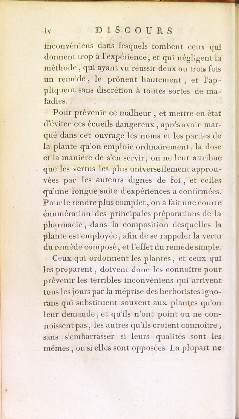 inconvéniens dans lesquels tombent ceux qui donnent trop à l’expérience, et qui négligent la méthode , qui ayant vu réussir deux ou trois fois un remède , le prônent hautement , et l’ap- pliquent sans discrétion à toutes sortes de ma- ladies. Pour prévenir ce malheur , et mettre en état d’éviter ces écueils dangereux , après avoir mar- qué dans cet ouvrage les noms et les parties de la plante qu’on emploie ordinairement, la dose et la manière de s’en servir, on ne leur attribue que les vertus les plus universellement approu- vées par les auteurs dignes de foi , et celles qu’une longue suite d’expériences a confirmées. Pour le rendre plus complet, on a fait une courte énumération des principales préparations de la pharmacie, dans la composition desquelles la plante est employée, afin de se rappeler la vertu du remède composé, et l’effet du remède simple. Ceux qui ordonnent les plantes, et ceux qui les préparent, doivent donc les connoître pour prévenir les terribles inconvéniens qui arrivent tous les jours par la méprise des herboristes igno- rans qui substituent souvent aux plantes qu’on leur demande, et qu’ils n’ont point ou ne con- noissent pas, les autres qu’ils croient connoître , sans s’embarrasser si leurs qualités sont les mêmes , ou si elles sont opposées. La plupart ne