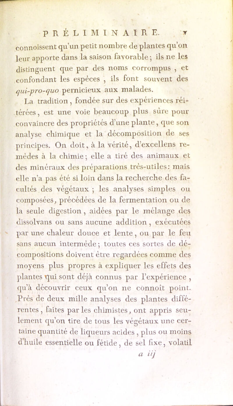 Y PRÉLIMINAIRE, connoissent qu’un petit nombre de plantes qu’on leur apporte dans la saison favorable ; ils ne les distinguent que par des noms corrompus , et confondant les espèces , ils font souvent des qui-pro-quo pernicieux aux malades. La tradition , fondée sur des expériences réi- térées , est une voie beaucoup plus sure pour convaincre des propriétés d’une plante, que son analyse chimique et la décomposition de ses principes. On doit, à la vérité, d’excellens re- mèdes à la chimie; elle a tiré des animaux et des minéraux des préparations très-utiles: mais elle n’a pas été si loin dans la recherche des fa- cultés des végétaux ; les analyses simples ou composées, précédées de la fermentation ou de la seule digestion , aidées par le mélange des dissolvans ou sans aucune addition , exécutées par une chaleur douce et lente, ou par le feu sans aucun intermède ; toutes ces sortes de dé- compositions doivent être regardées comme des moyens plus propres à expliquer les effets des plantes Rui sont déjà connus par l’expérience , qu’à découvrir ceux qu’on ne connoit point. Prés de deux mille analyses des plantes diffé- rentes, faites parles chimistes, ont appris seu- lement qu’on tire de tous les végétaux une cer- taine quantité de liqueurs acides , plus ou moins d’huile essentielle ou fétide, de sel fixe, volatil a iij