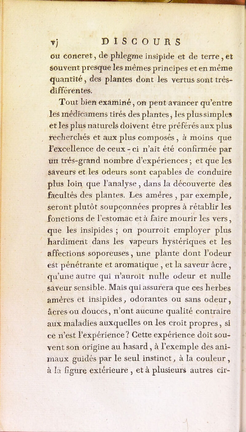 ou concret, de phlegme insipide et de terre, et souvent presque les mêmes principes et en même quantité, des plantes dont les vertus sont très- différentes. Tout bien examiné, on peut avancer qu’entre les médicamens tirés des plantes, les plus simples et les plus naturels doivent être préférés aux plus recherchés et aux plus composés , à moins que l’excellence de ceux-ci n’ait été confirmée par un très-grand nombre d’expériences ; et que les saveurs et les odeurs sont capables de conduire plus loin que l’analyse , dans la découverte des facultés des plantes. Les amères , par exemple, seront plutôt soupçonnées propres à rétablir les fonctions de l’estomac et à faire mourir les vers, que les insipides ; on pourroit employer plus hardiment dans les vapeurs hystériques et les affections soporeuses, une plante dont l’odeur est pénétrante et aromatique , et la saveur âcre, qu’une autre qui n’auroit nulle odeur et nulle saveur sensible. Mais qui assurera que ces herbes amères et insipides, odorantes ou sans odeur, âcres ou douces, n’ont aucune qualité contraire aux maladies auxquelles on les croit propres, si ce n’est l’expérience? Cette expéiience doit sou- vent son origine au hasard , à l’exemple des ani- maux guidés par le seul instinct, à la couleur , à la figure extérieure , et à plusieurs autres cir-