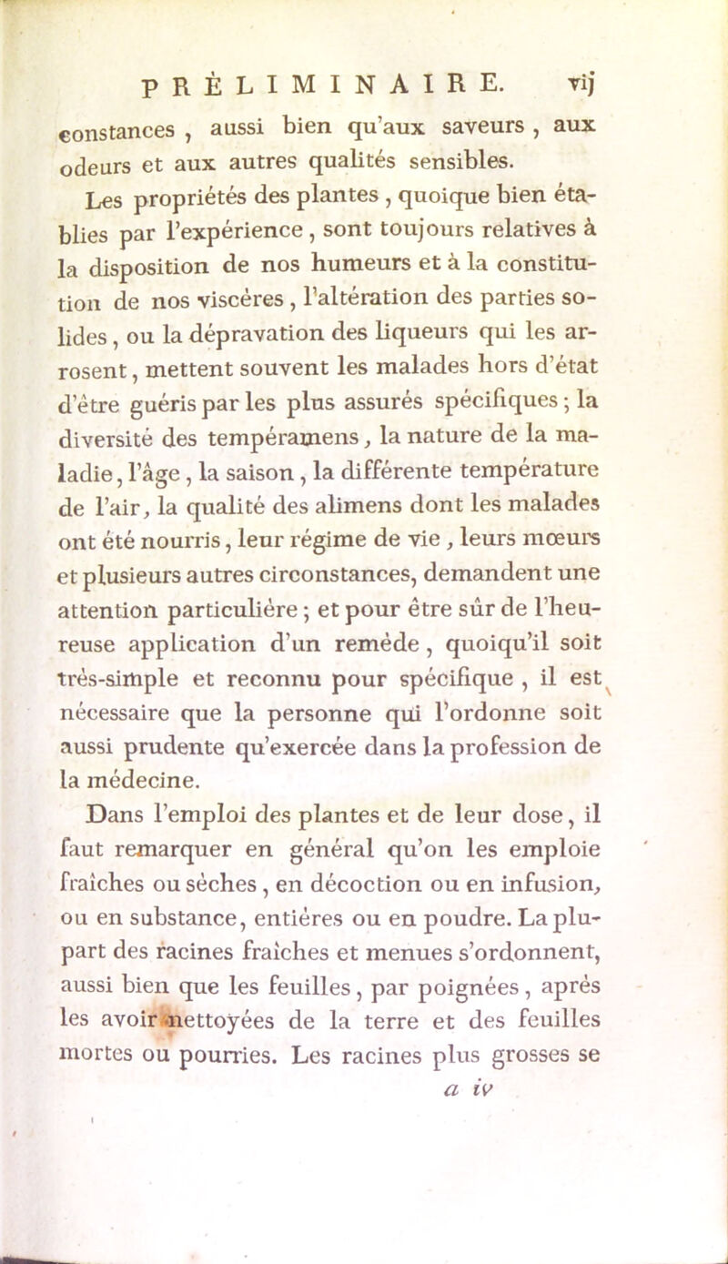 constances , aussi bien qu’aux saveurs , aux odeurs et aux autres qualités sensibles. Les propriétés des plantes , quoique bien éta- blies par l’expérience , sont toujours relatives à la disposition de nos humeurs et à la constitu- tion de nos viscères , l’altération des parties so- lides , ou la dépravation des liqueurs qui les ar- rosent , mettent souvent les malades hors d’état detre guéris par les plus assurés spécifiques ; la diversité des tempéramens, la nature de la ma- ladie , l’âge, la saison , la différente température de l’air, la qualité des alimens dont les malades ont été nourris, leur régime de vie , leurs mœurs et plusieurs autres circonstances, demandent une attention particulière ; et pour être sûr de l’heu- reuse application d’un remède , quoiqu’il soit très-simple et reconnu pour spécifique , il est nécessaire que la personne qui l’ordonne soit aussi prudente qu’exercée dans la profession de la médecine. Dans l’emploi des plantes et de leur dose, il faut remarquer en général qu’on les emploie fraîches ou sèches, en décoction ou en infusion, ou en substance, entières ou en poudre. La plu- part des racines fraîches et menues s’ordonnent, aussi bien que les feuilles, par poignées, après les avoir-nettoyées de la terre et des feuilles mortes ou pourries. Les racines plus grosses se