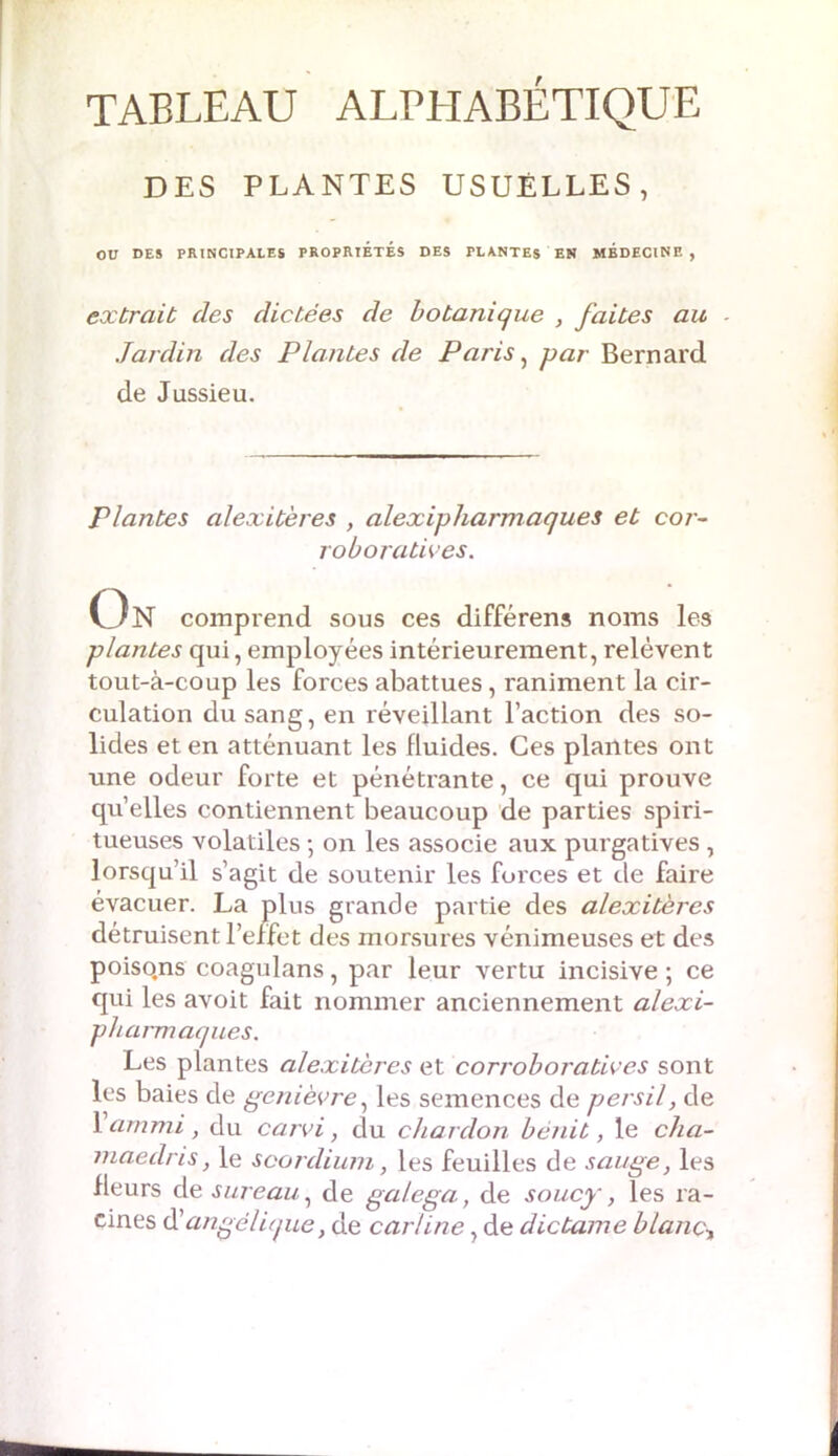 TABLEAU ALPHABÉTIQUE DES PLANTES USUELLES, OU DES PRINCIPALES PROPRIÉTÉS DES PLANTES EN MEDECINE, extrait des dictées de botanique , faites au - Jardin des Plantes de Paris, par Bernard de Jussieu. Plantes alexitères , alexipharmaques et cor- roboratives. On comprend sous ces différens noms les plantes qui, employées intérieurement, relèvent tout-à-coup les forces abattues, raniment la cir- culation du sang, en réveillant l’action des so- lides et en atténuant les fluides. Ces plantes ont une odeur forte et pénétrante, ce qui prouve quelles contiennent beaucoup de parties spiri- tueuses volatiles -, on les associe aux purgatives , lorsqu’il s’agit de soutenir les forces et de faire évacuer. La plus grande partie des alexitères détruisent l’effet des morsures vénimeuses et des poiso.ns coagulans, par leur vertu incisive ; ce qui les avoit fait nommer anciennement alexi- pbarmaques. Les plantes alexitères et corroboratives sont les baies de genièvre, les semences de pjersil, de 1 ammi, du carvi, du chardon bénit, le cha- niaedris, le scordium, les feuilles de sauge, les Heurs de sureau, de gcilega, de soucy, les ra- cines d’angélique, de car line, de dictame blanc,
