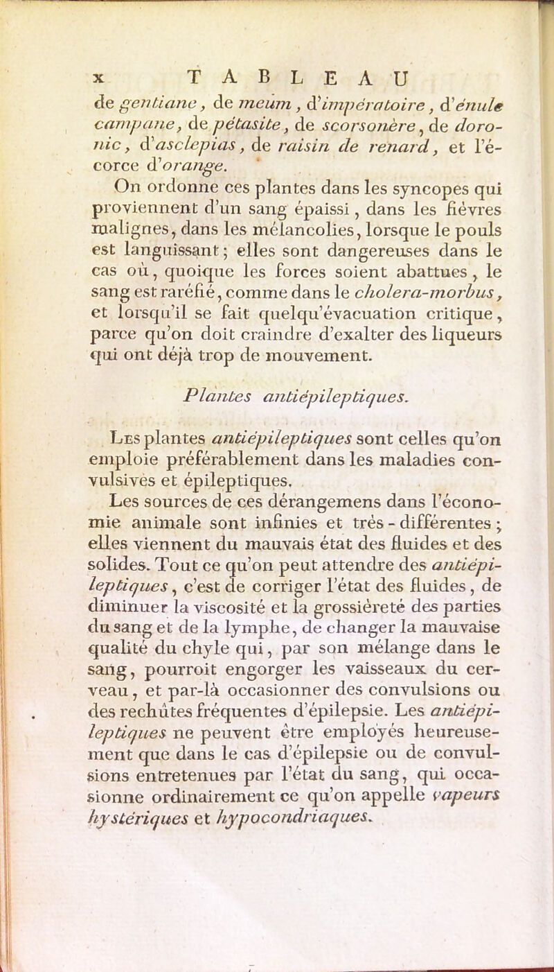 cle gentiane, de me uni, d’impératoire, dé nu le camp une, de pétasite, de scorsonère, de doro- nic, d’asclepias, de raisin de renard, et l’é- corce d’orange. On ordonne ces plantes dans les syncopes qui proviennent d’un sang épaissi, dans les fièvres malignes, dans les mélancolies, lorsque le pouls est languissant ; elles sont dangereuses dans le cas où, quoique les forces soient abattues , le sang est raréfié, comme dans le cholera-morbus, et lorsqu’il se fait quelqu’évacuation critique, parce qu’on doit craindre d’exalter des liqueurs qui ont déjà trop de mouvement. Plantes antiépileptiques. Les plantes antiépileptiques sont celles qu’on emploie préférablement dans les maladies con- vulsives et épileptiques. Les sources de ces dérangemens dans l’écono- mie animale sont infinies et très - différentes ; elles viennent du mauvais état des fluides et des solides. Tout ce qu’on peut attendre des antiépi- leptiques , c’est de corriger l’état des fluides , de diminuer la viscosité et la grossièreté des parties du sang et de la lymphe, de changer la mauvaise qualité du chyle qui, par son mélange dans le sang, pourroit engorger les vaisseaux du cer- veau , et par-là occasionner des convulsions ou des rechutes fréquentes d’épilepsie. Les antiépi- leptiques ne peuvent être employés heureuse- ment que dans le cas d’épilepsie ou de convul- sions entretenues par l’état du sang, qui occa- sionne ordinairement ce qu’on appelle vapeurs hystériques et hypocondriaques.