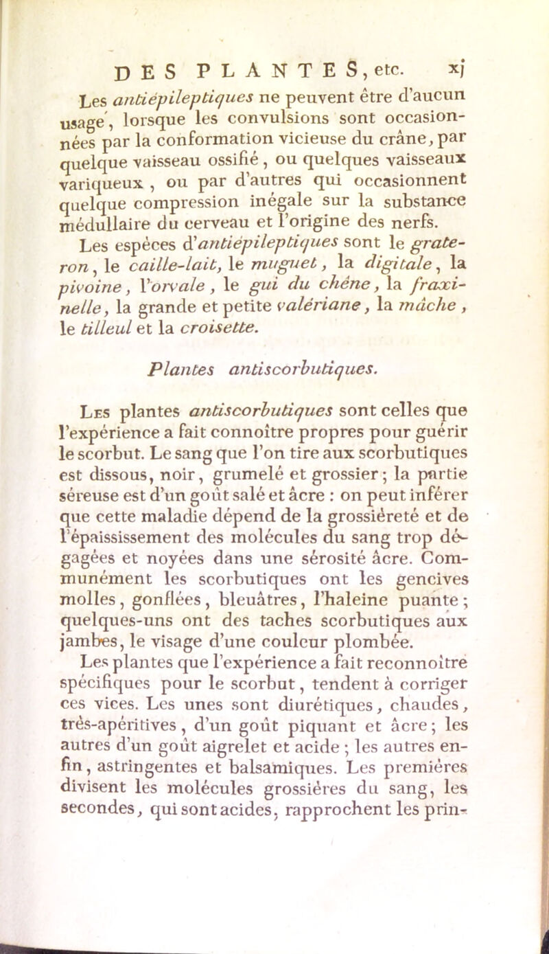 Les anti épileptiques ne peuvent être d’aucun usage, lorsque les convulsions sont occasion- nées par la conformation vicieuse du crâne, par quelque vaisseau ossifié , ou quelques vaisseaux variqueux , ou par d’autres qui occasionnent quelque compression inégale sur la substance médullaire du eerveau et l’origine des nerfs. Les espèces d'antiépileptiques sont le grate- ron, le caille-lait, le muguet, la digitale, la pivoine, V'orvale, le gui du chêne, la frcixi- nelle, la grande et petite valériane, la mâche , le tilleul et la croisette. Plantes antiscorbutiques. Les plantes anti scorbutique s sont celles que l’expérience a fait connoître propres pour guérir le scorbut. Le sang que l’on tire aux scorbutiques est dissous, noir, grumelé et grossier; la partie séreuse est d’un goût salé et âcre : on peut inférer que cette maladie dépend de la grossièreté et de l’épaississement des molécules du sang trop dts gagées et noyées dans une sérosité âcre. Com- munément les scorbutiques ont les gencives molles , gonflées , bleuâtres, l’haleine puante ; quelques-uns ont des taches scorbutiques aux jambes, le visage d’une couleur plombée. Les plantes que l’expérience a fait reconnoitre spécifiques pour le scorbut, tendent à corriger ces vices. Les unes sont diurétiques, chaudes, très-apéxitives, d’un goût piquant et âcre ; les autres d’un goût aigrelet et acide ; les autres en- fin , astringentes et balsamiques. Les premières divisent les molécules grossières du sang, les secondes, qui sont acides, rapprochent les prin-^