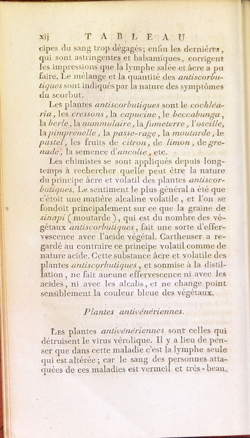 T xij TABLEAU cipes du. sang trop dégagés ; enfin les dernières , qui sont astringentes et balsamiques, corrigent les impressions que la lymphe salée et âcre a pu faire. Le mélange et la quantité des antiscorbu- tiques sont indiqués par la nature des symptômes du scorbut. Les plantes antiscorbutiques sont le cocliléa- ria, les cressons, la capucine , le beccabunga, la berle, la nuimnuluire, \tv fume terre, Y oseille, la pimpreuelle, la passe-rage, la moutarde, le pastel, les fruits de citron, de limon, de gre- nade , la semence d’ancolie > etc. Les chimistes se sont appliqués depuis long- temps à rechercher quelle peut être la nature du principe âcre et volatil des plantes antiscor- butiques\ Le sentiment le plus général a été que c’étoit une matière alcaline volatile , et l’on se fondoit principalement sur ce que la graine de sinapi ( moutarde ) , qui est du nombre des vé- gétaux antiscorbutiques, fait une sorte d’effer- vescence avec l’acide végétal. Cartheuser a re- gardé au contraire ce principe volatil comme de nature acide. Cette substance âcre et volatile des plantes antiscorbutiques , et soumise à la distil- lation , ne fait aucune effervescence ni avec les acides, ni avec les alcalis, et ne change point sensiblement la couleur bleue des végétaux. Plantes dntivénériennes. Les plantes antivénériennes sont celles qui détruisent le virus vérolique. Il y a lieu de pen- ser que dans cette maladie c’est la lymphe seule qui est altérée ; car le sang des personnes atta- quées de ces maladies est vermeil et très - beau..