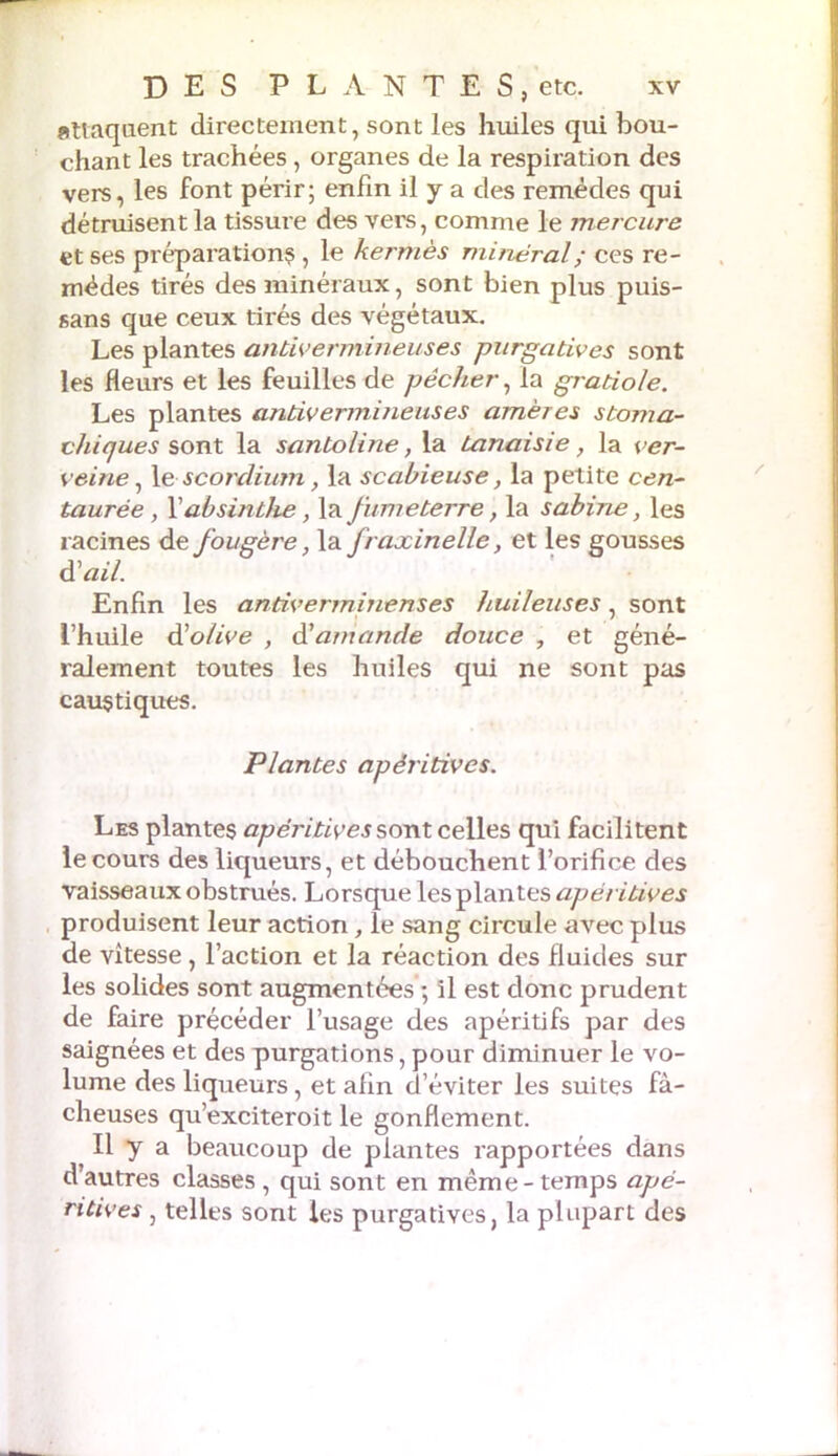 attaquent directement, sont les huiles qui bou- chant les trachées , organes de la respiration des vers, les font périr; enfin il y a des remèdes qui détruisent la tissure des vers, comme le mercure et ses préparations , le kermès minéral; ces re- mèdes tirés des minéraux, sont bien plus puis- sans que ceux tirés des végétaux. Les plantes antivermineuses purgatives sont les fleurs et les feuilles de pêcher, la gratiole. Les plantes antivermineuses amères stoma- chiques sont la santoline, la tanaisie, la ver- veine, le scordium, la scabieuse, la petite cen- taurée, f absinthe, \& fume terre, la Sabine, les racines defougère, la fraxinelle, et les gousses d'ail. Enfin les antivermine ns es huileuses, sont l’huile à'olive , d’amande douce , et géné- ralement toutes les huiles qui ne sont pas caustiques. Plantes apéritives. Les plantes apéritives sont celles qui facilitent le cours des liqueurs, et débouchent l’orifice des vaisseaux obstrués. Lorsque les plantes apéritives produisent leur action, îe sang circule avec plus de vitesse, l’action et la réaction des fluides sur les solides sont augmentées ; il est donc prudent de faire précéder l’usage des apéritifs par des saignées et des purgations, pour diminuer le vo- lume des liqueurs, et afin d’éviter les suites fâ- cheuses qu’exciteroit le gonflement. Il y a beaucoup de plantes rapportées dans d’autres classes , qui sont en même - temps apé- ritives , telles sont les purgatives, la plupart des