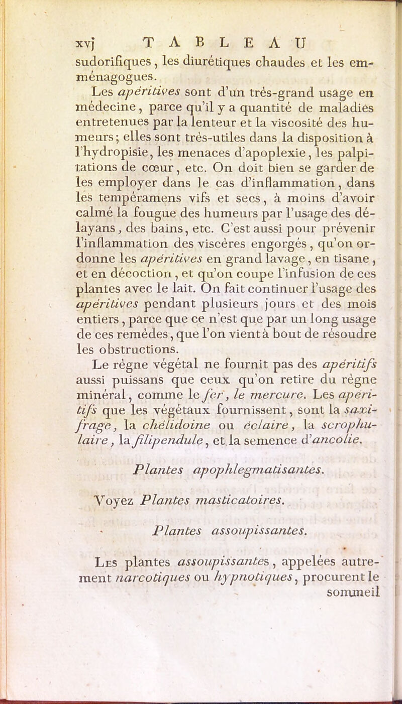 sudorifiques , les diurétiques chaudes et les em- ménagogues. Les apéritives sont d’un très-grand usage en médecine, parce qu’il y a quantité de maladies entretenues par la lenteur et la viscosité des hu- meurs; elles sont très-utiles dans la disposition à l’hydropisie, les menaces d’apoplexie, les palpi- tations de cœur, etc. On doit bien se garder de les employer dans le cas d’inflammation, dans les tempéramens vifs et secs, à moins d’avoir calmé la fougue des humeurs par l’usage des dé- layans,des bains, etc. C’est aussi pour prévenir l’inflammation des viscères engorgés , qu’on or- donne les apéritives en grand lavage, en tisane , et en décoction, et qu’on coupe l’infusion de ces plantes avec le lait. On fait continuer l’usage des apéritives pendant plusieurs jours et des mois entiers, parce que ce n’est que par un long usage de ces remèdes, que l’on vient à bout de résoudre les obstructions. Le règne végétal ne fournit pas des apéritifs aussi puissans que ceux qu’on retire du règne minéral, comme le fer, le mercure. Les apéri- tifs que les végétaux fournissent, sont la saxi- frage , la chélidoine ou éclaire, la scrophu- laire, la flipendule, et la semence ôlancolie. Plantes apophlegmatisantes. Voyez Plantes masticatoires. Plantes assoupissantes. Les plantes assoupissantes,, appelées autre- ment narcotiques ou hypnotiques, procurent le sonuneil