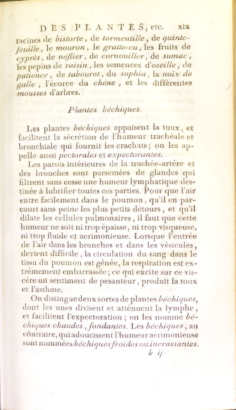 racines de bistorte, de tormentille, de quinte- feuille, le mouron, le gratte-cu, les fruits de cyprès, de néflier, de cornouiller, de sumac, les pépins de raisin , les semences d’o.ye/7/e, de pahence, de tabouret, du sophia, la noix de galle , l’écorce du chêne , et les différentes mousses d’arbres. Plantes bechiques. Les plantes bechiques nppaisent la toux, et Facilitent la sécrétion de l’humeur trachéale et bronchiale qui fournit les crachats; on les ap- pelle aussi pectorales et expectorantes. Les parois intérieures de la trachée-artère et des bronches sont parsemées de glandes qui filtrent sans cesse une humeur lymphatique des-» tinée à lubrifier toutes ces parties. Pour que l’air entre facilement dans le poumon, qu’il en par- court sans peine les plus petits détours , et qu’il dilate les cellules pulmonaires , il faut que cette humeur ne soit ni trop épaisse, ni trop visqueuse, ni trop fluide ef acrimonieuse. Lorsque l’entrée de l’air dans les bronches et dans les vésicules, devient difficile , la circulation du sang dans le tissu du poumon est gênée, la respiration est ex- trêmement embarrassée ; ce qui excite sur ce vis- cère uri sentiment de pesanteur, produit la toux et l’asthme. On distingue deux sortes de plantes bechiques, dont les unes divisent et atténuent la lymphe 1 et facilitent l’expectoration ; on les nomme bé- chiques chaudes, fondantes. Les bechiques, au contraire, qui adoucissent l’humeur acrimonieuse sont nommées bdchiquesfroides ou incrassantes.