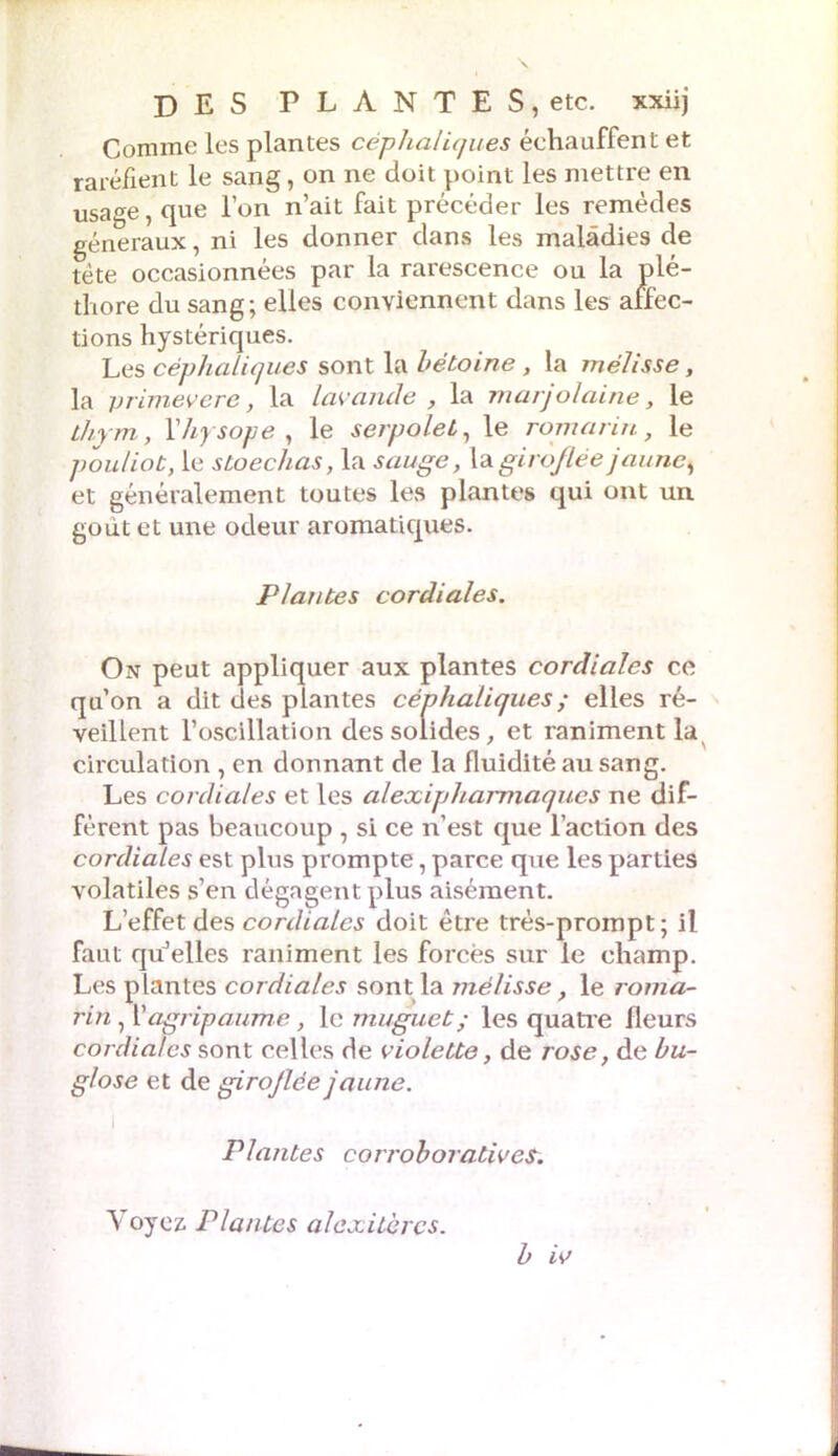 Comme les plantes céphaliques échauffent et raréfient le sang, on ne doit point les mettre en usage, que l’on n’ait fait précéder les remèdes généraux, ni les donner dans les maladies de tète occasionnées par la rarescence ou la plé- thore du sang; elles conviennent dans les affec- tions hystériques. Les céphaliques sont la hétoine , la mélisse, la vrimevere, la lavande , la marjolaine, le thym, Yhysope , le serpolet, le romarin, le pouliot, le stoechas, la sauge, la giroflée jaune, et généralement toutes les plantes qui ont un goût et une odeur aromatiques. Plantes cordiales. On peut appliquer aux plantes cordiales ce qu’on a dit des plantes céphaliques ; elles ré- veillent l’oscillation des solides, et raniment la circulation , en donnant de la fluidité au sang. Les cordiales et les alexipharmaques ne dif- fèrent pas beaucoup , si ce n’est que l’action des cordiales est plus prompte, parce que les parties volatiles s’en dégagent plus aisément. L’effet des cordiales doit être très-prompt; il faut qu’elles raniment les forcés sur le champ. Les plantes cordiales sont la mélisse, le roma- rin , Xagripaume, le muguet ; les quatre fleurs cordiales sont celles de violette, de rose, de bu- glose et de girojlée jaune. Plantes corroboratives. b iv