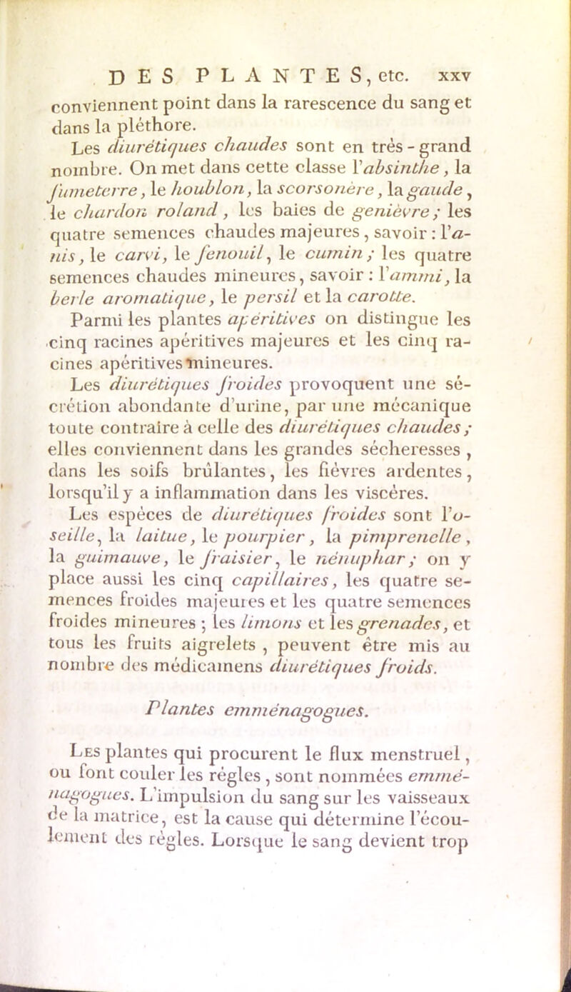 conviennent point dans la rarescence du sang et dans la pléthore. Les diurétiques chaudes sont en très-grand nombre. On met dans cette classe Xabsinthe, la fumeterre, le houblon, la scorsonère, lagaude, le chardon roiand, les baies de genièvre ; les quatre semences chaudes majeures, savoir : Xa- nis, le carvi, le fenouil, le cumin ; les quatre semences chaudes mineures, savoir : Xamrni, la berle aromatique, le persil et la carotte. Parmi les plantes apéritives on distingue les cinq racines apéritives majeures et les cinq ra- cines apéritives mineures. Les diurétiques froides provoquent une sé- crétion abondante d'urine, par une mécanique toute contraire à celle des diurétiques chaudes ; elles conviennent dans les grandes sécheresses , dans les soifs brûlantes, les fièvres ardentes, lorsqu’il y a inflammation dans les viscères. Les espèces de diurétiques froides sont Xo- seille, la laitue, le pourpier, la piniprenclle , la guimauve, le fraisier, le nénuphar ; on y place aussi les cinq capillaires, les quatre se- mences froides majeures et les quatre semences froides mineures ; les limons et les grenades, et tous les fruits aigrelets , peuvent être mis au nombre des médicamens diurétiques froids. Plantes cmménagogues. Les plantes qui procurent le flux menstruel, ou font couler les régies , sont nommées ernmé- nagogues. L’impulsion du sang sur les vaisseaux ce la matrice, est la cause qui détermine l'écou- lement des règles. Lorsque le sang devient trop