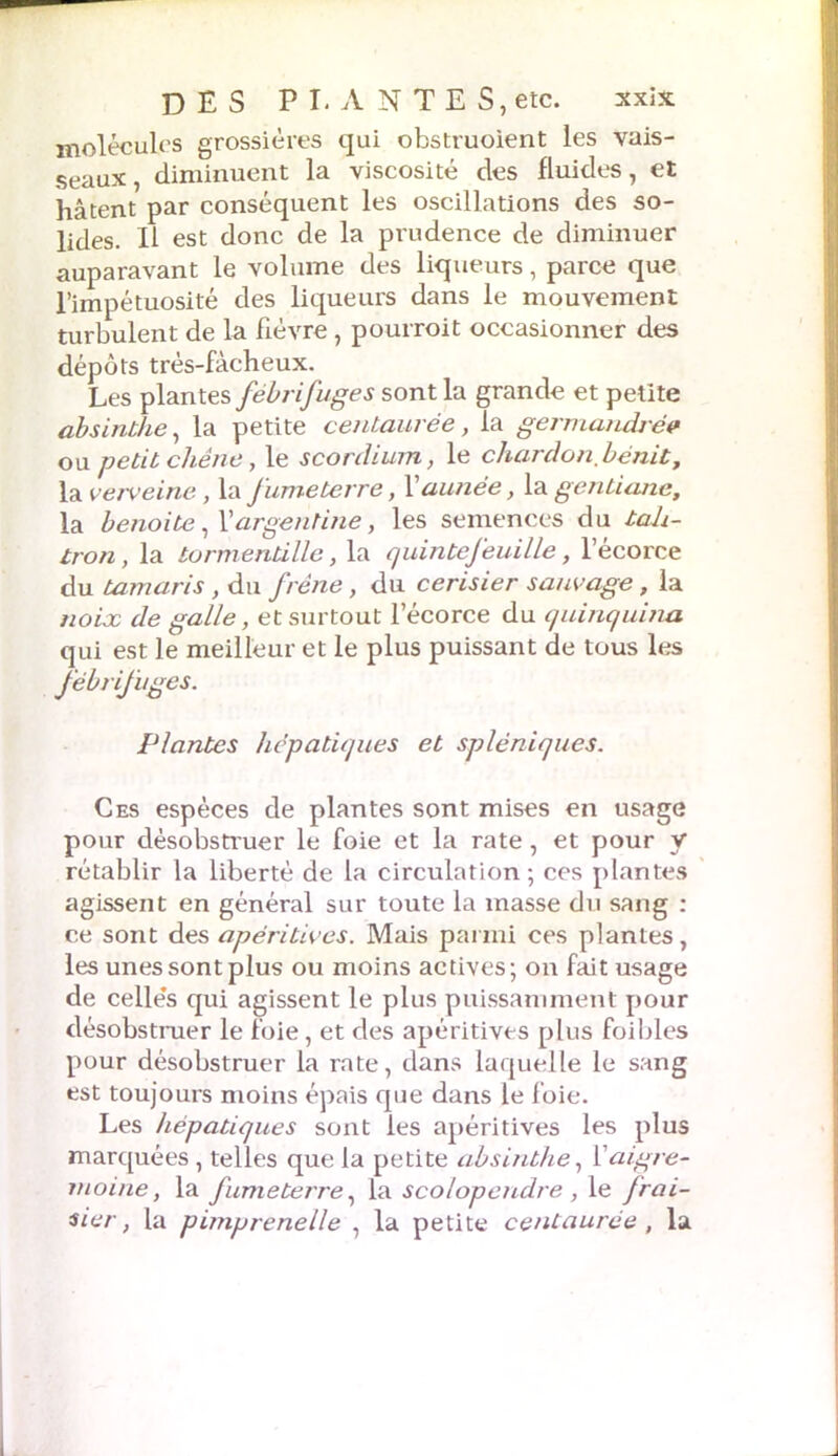 molécules grossières qui obstruoient les vais- seaux , diminuent la viscosité des fluides, et hâtent par conséquent les oscillations des so- lides. Il est donc de la prudence de diminuer auparavant le volume des liqueurs, parce que l’impétuosité des liqueurs dans le mouvement turbulent de la fièvre, pourroit occasionner des dépôts très-fâcheux. Les plantes fébrifuges sont la grande et petite absinthe, la petite centaurée, la germandrév ou petit chêne, le scordium, le chardon bénit, la verveine, la fume terre, Y aunée, la gentiane, la benoite, Y argentine, les semences du tah- tron, la tormentille, la quintefeuille, l’écorce du tamaris , du frêne, du cerisier sauvage, la noix de galle, et surtout l’écorce du quinquina qui est le meilleur et le plus puissant de tous les fébrifuges. Plantes hépatiques et spléniques. Ces espèces de plantes sont mises en usage pour désobstruer le foie et la rate, et pour y rétablir la liberté de la circulation; ces plantes agissent en général sur toute la masse du sang : ce sont des apéritives. Mais parmi ces plantes, les unes sont plus ou moins actives; on fait usage de celles qui agissent le plus puissamment pour désobstruer le foie, et des apéritives plus foibles pour désobstruer la rate, dans laquelle le sang est toujours moins épais que dans le foie. Les hépatiques sont les apéritives les plus marquées, telles que la petite absinthe, Y aigre- moine, la fumeterre, la scolopendre , le Jrai- sier, la pimprenelle , la petite centaurée , la
