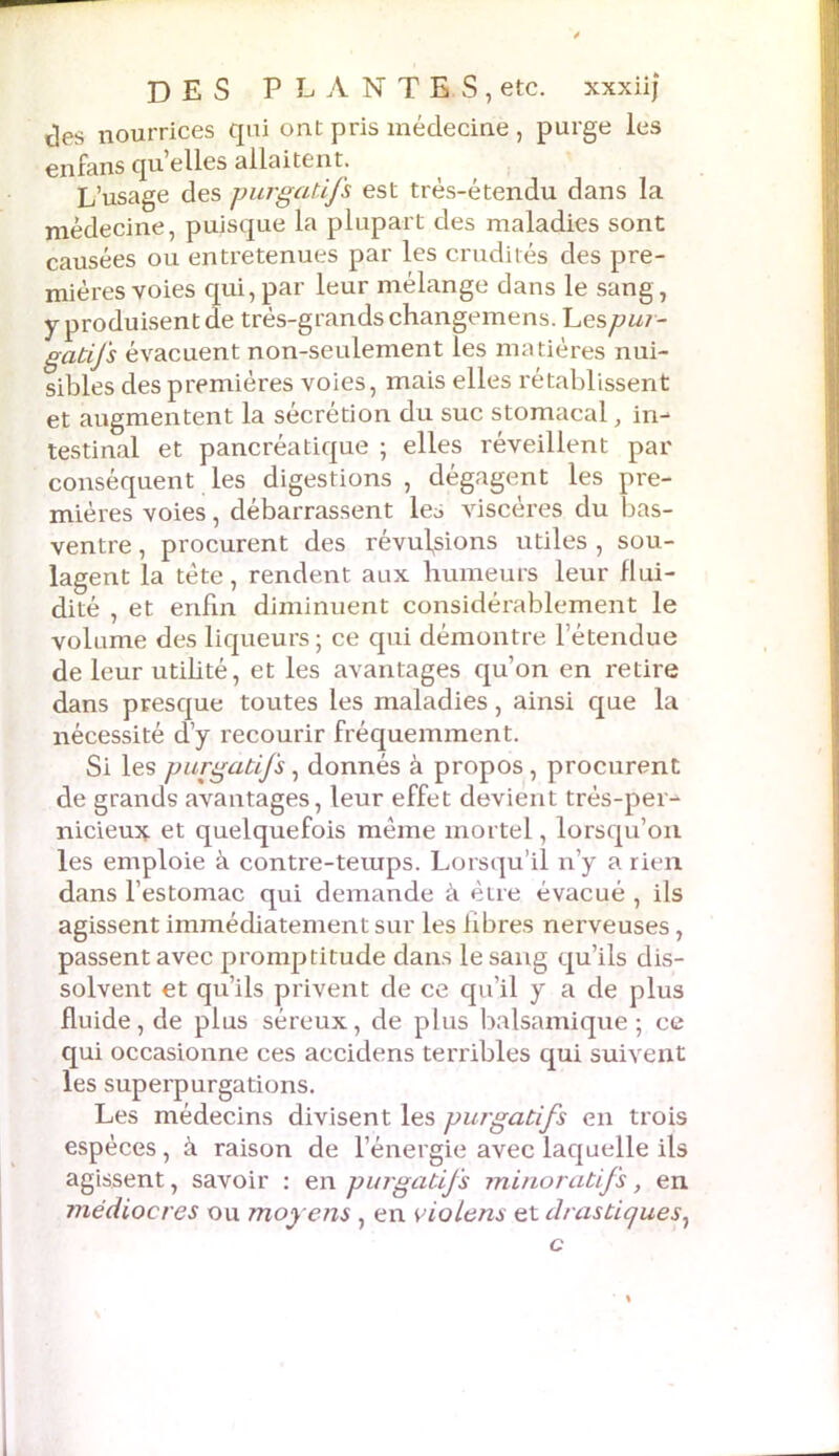 des nourrices qui ont pris médecine , purge les enfansquelles allaitent. L’usage des purgatifs est très-étendu dans la médecine, puisque la plupart des maladies sont causées ou entretenues par les crudités des pre- mières voies qui,par leur mélange dans le sang, y produisent de très-grands changemens. Les pur- gatifs évacuent non-seulement les matières nui- sibles des premières voies, mais elles rétablissent et augmentent la sécrétion du suc stomacal, in- testinal et pancréatique ; elles réveillent par conséquent les digestions , dégagent les pre- mières voies, débarrassent les viscères du bas- ventre , procurent des révulsions utiles , sou- lagent la tète, rendent aux humeurs leur flui- dité , et enfin diminuent considérablement le volume des liqueurs ; ce qui démontre l’étendue de leur utihté, et les avantages qu’on en retire dans presque toutes les maladies, ainsi que la nécessité d’y recourir fréquemment. Si les purgatifs, donnés à propos, procurent de grands avantages, leur effet devient trés-pei- nicieux et quelquefois même mortel, lorsqu’on les emploie à contre-teiups. Lorsqu’il n’y a rien dans l’estomac qui demande à être évacué , ils agissent immédiatement sur les libres nerveuses, passent avec promptitude dans le sang qu’ils dis- solvent et qu’ils privent de ce qu’il y a de plus fluide, de plus séreux, de plus balsamique ; ce qui occasionne ces accidens terribles qui suivent les superpurgations. Les médecins divisent les purgatifs en trois espèces, à raison de l’énergie avec laquelle ils agissent, savoir : en purgatifs minoratifs, en médiocres ou moy ens , en viotens et drastiques,