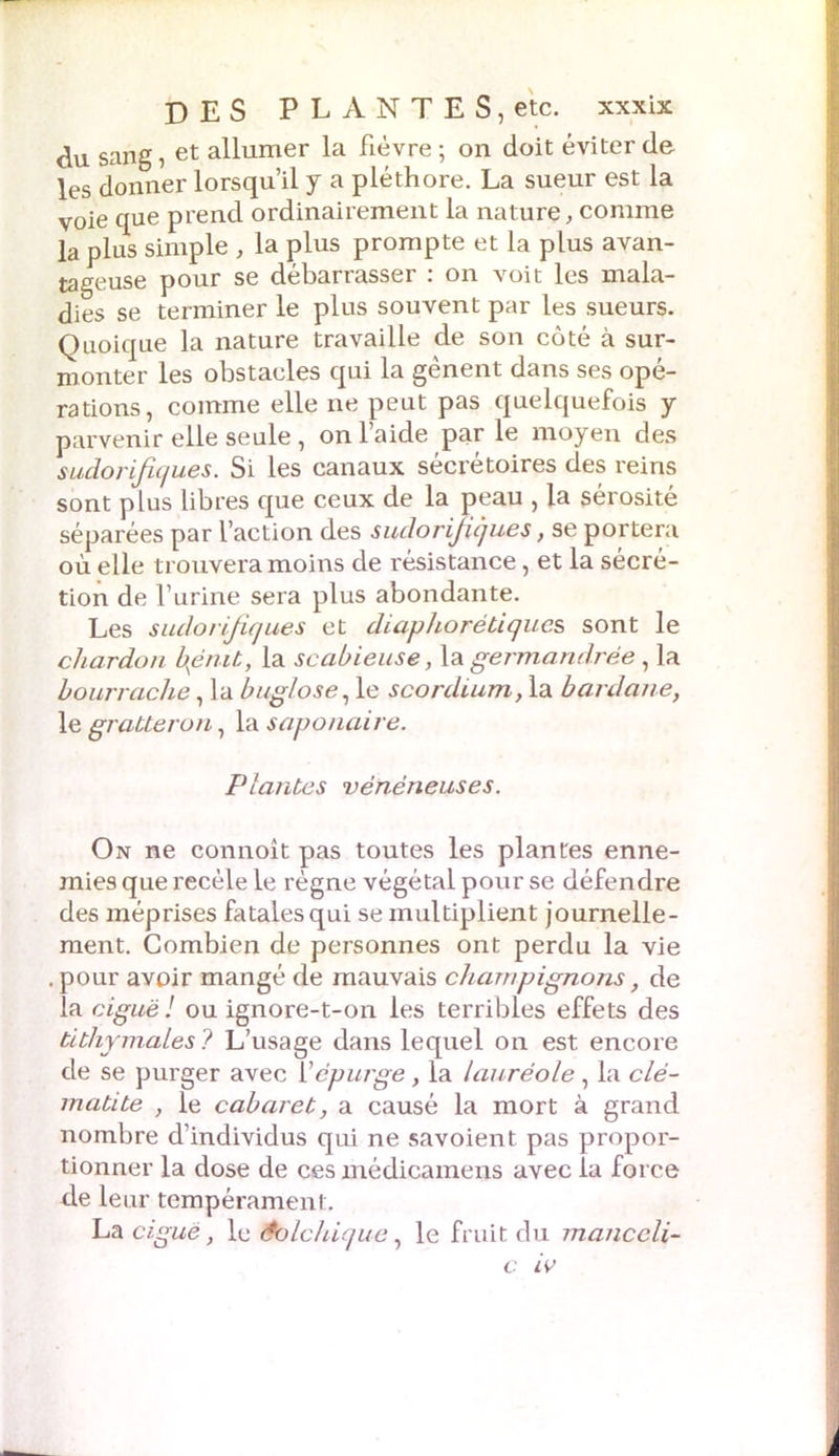 du sang, et allumer la fièvre ; on doit éviter de les donner lorsqu’il y a pléthore. La sueur est la voie que prend ordinairement la nature, comme la plus simple , la plus prompte et la plus avan- tageuse pour se débarrasser : on voit les mala- dies se terminer le plus souvent par les sueurs. Quoique la nature travaille de son côté à sur- monter les obstacles qui la gênent dans ses opé- rations, comme elle ne peut pas quelquefois y parvenir elle seule , on l’aide par le moyen des sudorifiques. Si les canaux sécrétoires des reins sont plus libres que ceux de la peau , la sérosité séparées par l’action des sudorifiques, se portera où elle trouvera moins de résistance, et la sécré- tion de l’urine sera plus abondante. Les sudorifiques et diaphorétiques sont le chardon bpnit, la scabieuse, la germand.rée, la bourrache, la buglose, le scordium, la bardane, le gratter on, la saponaire. Plantes vénéneuses. On ne connoît pas toutes les plantes enne- mies que recèle le règne végétai pour se défendre des méprises fatales qui se multiplient journelle- ment. Combien de personnes ont perdu la vie . pour avoir mangé de mauvais champignons, de la ciguë! ou ignore-t-on les terribles effets des titliymales? L’usage dans lequel on est encore de se purger avec Yépurge, la lauréole, la clé- matite , le cabaret, a causé la mort à grand nombre d’individus qui ne savoient pas propor- tionner la dose de ces médicamens avec la force de leur tempérament. La ciguë, le Colchique, le fruit du manccli- c iv