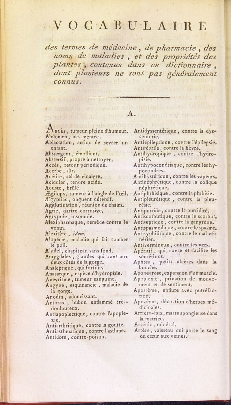 VOCABULAIRE des termes de médecine, de pharmacie , des noms de maladies , et des propriétés des plantes , contenus dans ce dictionnaire y dont plusieurs ne sont pas généralement connus. A. -Abcès , tumeur pleine d’humeur. Abdomen, bas-ventre. Ablactarion, action de sevrer un enfant. Abstergent, émollient. Abstersif, propre à nettoyer. Accès, retour périodique. Acerbe , sûr. Acétite, sel de vinaigre. Aciduler , rendre acide. Aduste, brûlé. Ægilops , tumeur à l’angle de l’œil. Ægyptiac, onguent détersif. Agglutination , réunion de chairs. Agrie, dartre corrosive. Agrypnie , insomnie. Aiexipharmaque, remède contre le venin. Alexitère , idem. Alopécie , maladie qui fait tomber le poil. Aludel, chapiteau sans fond. Amygdales , glandes qui sont aux deux côtés de la gorge. Analeptique , qui fortifie. Anasarque , espèce d’hydropisie. Anevrisme , tumeur sanguine. Angyne , esquinancie , maladie de la gorge. Anodin , adoucissant. Anthrax , bubon enflammé très- douloureux. Antiapoplectique, contre l’apople- xie. Antiarthritique , contre la goutte. Antiasthmatique, contre l’asthme. Antidote , contre-poison. Antidyssentérique, contre la dys- senterie. Antiépileptique, contre l’épilepsie. Antifébrile , contre la fièvre. Antihydropique , contre l'hydro- pisie. Antihypocondriaque , contre les hy- pocondres. Antihÿstérique , contre les vapeurs. Antinéphrétique , contre la colique néphrétique. Antiphthisique , contre la phthisie. Antipleurétique , contre la pleu- résie. Antiputride, contre la putridité. Antiscorbutique, contre le scorbut. Antiseptique , contre la gangrène. Antispasmodique , contre le spasme. Antisyphilitique , contre le mal vé- nérien. Antivermineux , contre les vers. Apéritif, qui ouvre et facilite les sécrétions. Aphtes , petits ulcères dans la bouche. Aponévrose, expansion d’un muscle. Apoplexie , privation de mouve- ment et de sentiment. Aposième, enflure avec putréfac- tion. Apozême, décoction d’herbes mé- dicinales. Arrière-faix, masse spongieuse dans la matrice. Arsénic , minéral. Artère , vaisseau qui porte le sang du cœur aux veines.