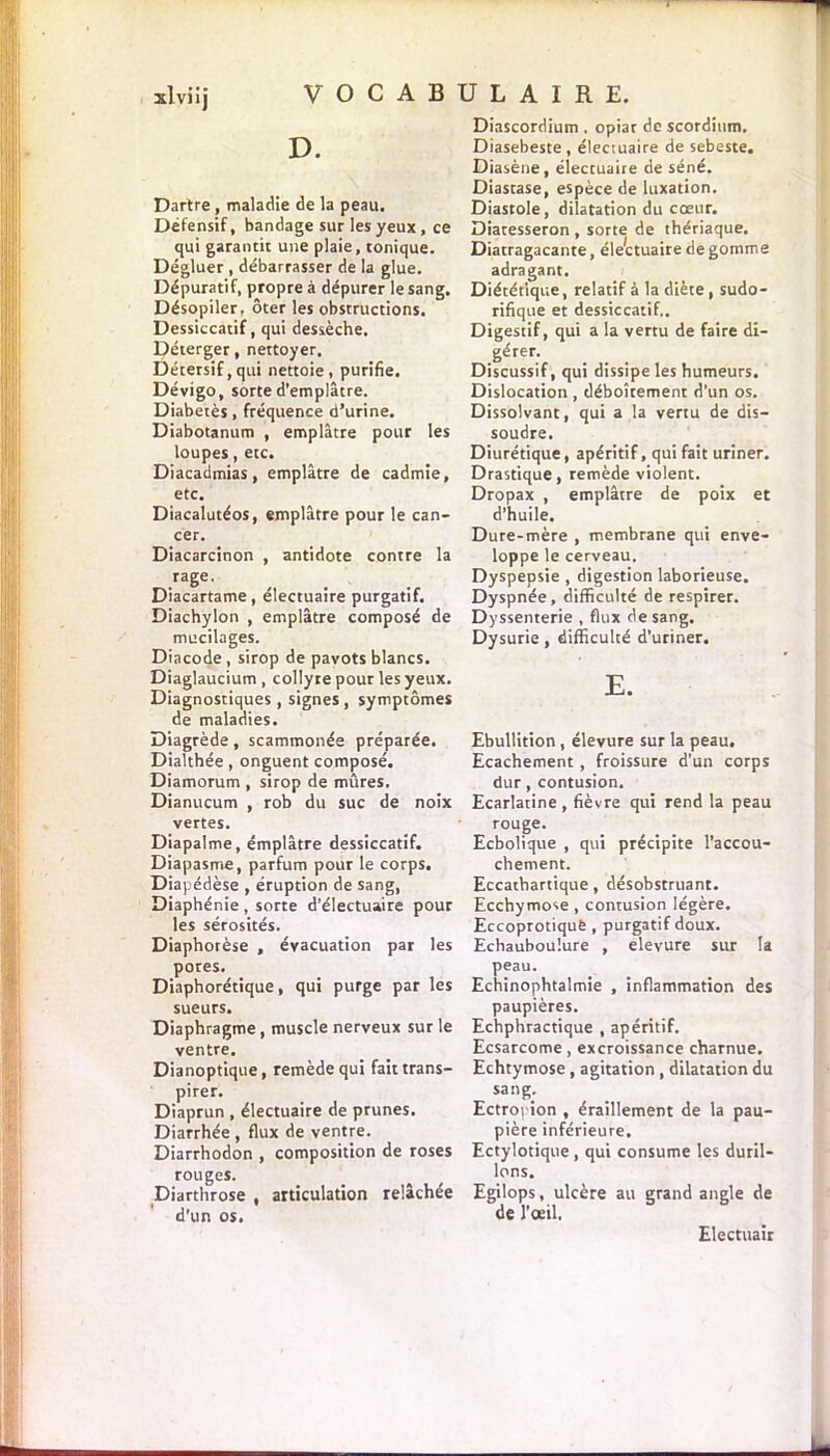 D. Dartre, maladie de la peau. Défensif, bandage sur les yeux , ce qui garantit une plaie, tonique. Dégluer , débarrasser de la glue. Dépuratif, propre à dépurer le sang. Désopiler, ôter les obstructions. Dessiccatif, qui dessèche. Déterger, nettoyer. Détersif, qui nettoie, purifie. Dévigo, sorte d’emplâtre. Diabetès, fréquence d’urine. Diabotanum , emplâtre pour les loupes, etc. Diacadmias, emplâtre de cadmie, etc. Diacalutéos, emplâtre pour le can- cer. Diacarcinon , antidote contre la ,rage’ Diacartame, électuaire purgatif. Diachylon , emplâtre composé de mucilages. Diacode , sirop de pavots blancs. Diaglaucium , collyre pour les yeux. Diagnostiques , signes , symptômes de maladies. Diagrède, scammonée préparée. Dialthée, onguent composé. Diamorum , sirop de mûres. Dianucum , rob du suc de noix vertes. Diapalme, émplâtre dessiccatif. Diapasme, parfum pour le corps. Diapédèse , éruption de sang, Diaphénie, sorte d’électuaire pour les sérosités. Diaphorèse , évacuation par les pores. Diaphorétique, qui purge par les sueurs. Diaphragme , muscle nerveux sur le ventre. Dianoptique, remède qui fait trans- pirer. Diaprun , électuaire de prunes. Diarrhée , flux de ventre. Diarrhodon , composition de roses rouges. Diarthrose , articulation relâchée d’un os. Diascordium , opiat de scordium. Diasebeste, électuaire de sebeste. Diasène, électuaire de séné. Diastase, espèce de luxation. Diastole, dilatation du coeur. Diatesseron , sorte de thériaque. Diatragacante, élettuaire de gomme adragant. Diététique, relatif à la diète, sudo- rifique et dessiccatif.. Digestif, qui a la vertu de faire di- gérer. Discussif, qui dissipe les humeurs. Dislocation , déboîtement d’un os. Dissolvant, qui a la vertu de dis- soudre. Diurétique, apéritif, qui fait uriner. Drastique, remède violent. Dropax , emplâtre de poix et d’huile. Dure-mère , membrane qui enve- loppe le cerveau. Dyspepsie , digestion laborieuse. Dyspnée, difficulté de respirer. Dyssenterie , flux de sang. Dysurie, difficulté d’uriner. E. Ebullition , élevure sur la peau. Ecachement, froissure d’un corps dur, contusion. Ecarlatine , fièvre qui rend la peau rouge. Ecbolique , qui précipite l’accou- chement. Eccatbartique, désobstruant. Ecchymose , contusion légère. EccoprotiquÈ , purgatif doux. Echauboulure , elevure sur la peau. Echinophtalmie , inflammation des paupières. Echphractique , apéritif. Ecsarcome, excroissance charnue. Echtymose, agitation , dilatation du sang. Ectropion , éraillement de la pau- pière inférieure. Ectylotique , qui consume les duril- lons. Egilops, ulcère au grand angle de de l'œil. Electuair