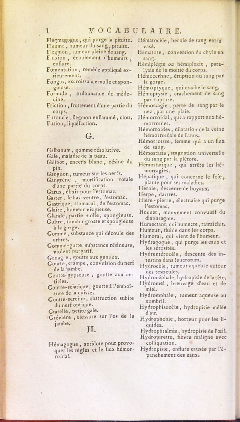 Flegmagogue , qui purge la pituite. Flegme , humeur du sang , pituite. Flegmon , tumeur pleine de sang. Fluxion , écoulement d’humeurs , enflure. Fomentation, remède appliqué ex- rieurement. Fongus, excroissance molle et spon- gieuse. Formule , ordonnance de méde- cine. Friction , frottement d’une partie du corps. Furoncle, flegmon enflammé , clou. Fusion, liquéfaction. G. Galbanum , gomme résolutive. Gale, maladie de la peau. Galipot, encens blanc , résine du pin. Ganglion , tumeur sur les nerfs. Gangrène , mortification totale d’une partie du corps. Garus , élixir pour l’estomac. Gastsr, le bas-ventre , l’estomac. Gastrique, stomacal, de l’estomac. Glaire , humeur visqueuse. Glande , partie molle, spongieuse. Goitre, tumeur grosse et spongieuse à la gorge. Gomme , substance qui découle des arbres. Gomme-gutte, substance résineuse, violent purgatif. Gonagre , goutte aux genoux. Goutte, c-ampe, convulsion dunerf de la jambe. Goutte- gypseuse , goutte aux ar- ticles. Goutte-sciatique, goutte à l’emboî- ture de la cuisse. Goutte-sereine, obstruction subite du nerf optique. Gratelle, petite gale. Grévière , blessure sur l’os de la Hémagogue , antidote pour provo quer les règles et le flux hémor roïdal. Hématocèle, hernie de sang extra vase. Hématose , conversion du chyle en sang. _ Hémiplégie ou hémiplexie , para- lysie de la moitié du corps. Hémocerhne , éruption du sang par la gorge. Hémoptyque, qui crache le sang. Hémoptysie , crachement de sang par rupture. Hémorragie , perte de sang par le nez , par une plaie. Hémorroïdal, qui a rapport aux hé- morroïdes. Hémorroïdes , dilatation de la veine hémorroïdale de l’anus. Hémorroïsse , femme qui a un flux de sang. Hémostasie , stagnation universelle du sang par la plétore. Hémostatique , qui arrête les hé- morragies. Hépatique , qui concerne le foie, plante pour ses maladies. Hernie , descente de boyaux. Herpe, dartres. Hière - pierre , élcctuaire qui purge l’estomac. Hoquet, mouvement convulsif du diaphragme. Humectant, qui humecte, rafraîchit. Humeur, fluide dans les corps. Humoral, qui vient de l’humeur. Hydragogue , qui purge les eaux et les sérosités. Hydrentérocèle , descente des in- testins dans le scrotum. Hydrocèle , tumeur aqueuse autour des testicules. Hydrocéphale, hydropisie de la tête. Hydromel , breuvage d’eau et de miel. Hydromphale , tumeur aqueuse au nombril. Hydrophisocèle, hydropisie mêlée d’air. Hydrophobie , horreur pour les li- quides. Hydrophtalmie, hydropisie de l’œil. Hydropirette, fièvre maligne avec colliquation. Hydropisie , enflure causée par l’é- panchement des eaux.