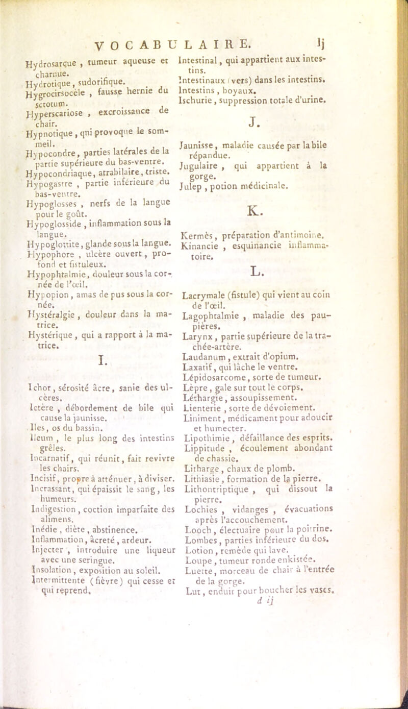 VOCABl Hydrosarque , tumeur aqueuse et charnue. Hydrotique, sudorifique. Hygrocirsocèle , fauss,e hernie du scrotum. , , Jdyperscariose , excroissance de chair. Hypnotique, qni provoque le som- meil. H)pocondre, parties latérales de la partie supérieure du bas-ventre. Hypocondriaque, atrabilaire, triste. Hypogasrre , partie inférieure du bas-ventre. Hypoglosses , nerfs de la langue pour le goût. Hypoglosside , inflammation sous la langue. Hypoglottite, glande sous la langue. Hypophore , ulcère ouvert, pro- fond et fistuleux. Hypophtalmie, douleur sous la cor- née de l’ceil. Hypopion, amas de pus sous la cor- née. Hystéralgie , douleur dans la ma- trice. Hystérique , qui a rapport à la ma- trice. I. Ichor , sérosité âcre, sanie des ul- cères. Ictère , débordement de bile qui cause la jaunisse. Iles, os du bassin. lleum , le plus long des intestins grêles. Incarnatif, qui réunit, fait revivre les chairs. Incisif, propre à atténuer, à diviser. lncrassant, qui épaissit le sang, les humeurs. Indigestion , coction imparfaite des alimens. Inédie , diète , abstinence. Inflammation, âcreté, ardeur. Injecter , introduire une liqueur avec une seringue. Insolation , exposition au soleil. intermittente (fièvre) qui cesse et qui reprend. L A I R E. Ij Intestinal, qui appartient aux intes- tins. Intestinaux < vers) dans les intestins. Intestins , boyaux. Ischurie, suppression totale d’urine. J. Jaunisse, maladie causée par labile répandue. Jugulaire , qui appartient à la g°rSe- . ,, Julep , potion médicinale. K. Kermès, préparation d’antimoine. Kinancie , esquinancie inflamma- toire. L. Lacrymale (fistule) qui vient au coin de l'œil. Lagophtalmie , maladie des pau- pières. Larynx , partie supérieure de la tra- chée-artère. Laudanum, extrait d’opium. Laxatif, qui lâche le ventre. Lépidosarcome , sorte de tumeur. Lèpre , gale sur tout le corps. Léthargie, assoupissement. Lienterie , sorte de dévoiement. Liniment, médicament pour adoucir et humecter. Lipothimie , défaillance des esprits. Lippitude , écoulement abondant de chassie. Litharge, chaux de plomb. Lithiasie, formation de la pierre. Lithonrriptique , qui dissout la pierre. Lochies , vidanges , évacuations après l’accouchement. Looch , électuaire pour la poitrine. Lombes , parties inférieure du dos. Lotion , remède qui lave. Loupe, tumeur ronde enkistée. Luette, morceau de chair à l’entree de la gorge. Lut, enduit pour boucher les vases, d ij