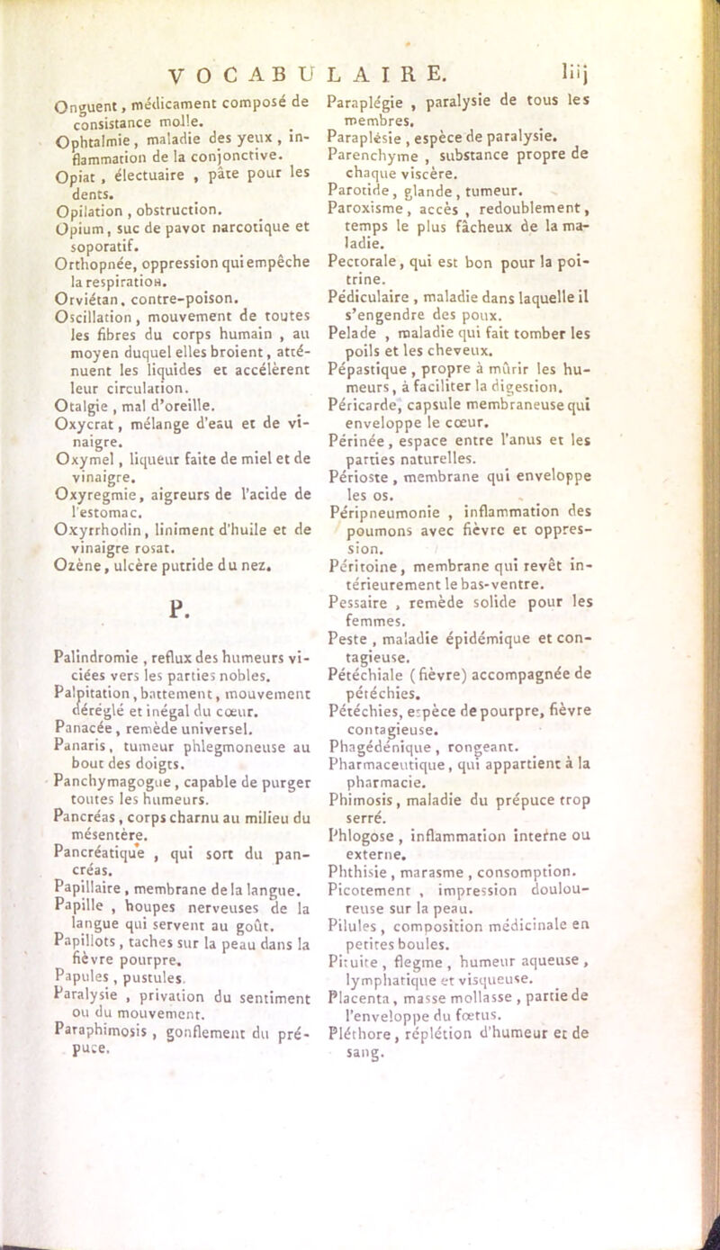 V O C A B U Onguent, médicament composé de consistance molle. Ophtalmie , maladie des yeux , in- flammation de la conjonctive. Opiat, électuaire , pâte pour les dents. Opilation, obstruction. Opium, suc de pavot narcotique et soporatif. Orthopnée, oppression qui empêche la respiration. Orviétan, contre-poison. Oscillation, mouvement de toutes les fibres du corps humain , au moyen duquel elles broient, atté- nuent les liquides et accélèrent leur circulation. Otalgie , mal d’oreille. Oxycrat, mélange d’eau et de vi- naigre. Oxymel, liqueur faite de miel et de vinaigre, Oxyregmie, aigreurs de l’acide de l'estomac. Oxyrrhodin , Uniment d’huile et de vinaigre rosat. Ozène, ulcère putride d u nez. P. Palindromie , reflux des humeurs vi- ciées vers les parties nobles. Palpitation, battement, mouvement déréglé et inégal du coeur. Panacée, remède universel. Panaris, tumeur phlegmoneuse au bout des doigts. Panchymagogue , capable de purger toutes les humeurs. Pancréas, corps charnu au milieu du mésentère. Pancréatique , qui sort du pan- créas. Papillaire , membrane de la langue. Papille , houpes nerveuses de la langue qui servent au goût. Papillots , taches sur la peau dans la fièvre pourpre. Papules , pustules. Paralysie , privation du sentiment ou du mouvement. Paraphimosis , gonflement du pré- puce. L A I R E. lüj Paraplégie , paralysie de tous les membres. Paraplesie , espèce de paralysie. Parenchyme , substance propre de chaque viscère. Parotide, glande, tumeur. Paroxisme, accès, redoublement, temps le plus fâcheux de la ma- ladie. Pectorale, qui est bon pour la poi- trine. Pédiculaire , maladie dans laquelle il s’engendre des poux. Pelade , maladie qui fait tomber les poils et les cheveux. Pépastique , propre à mûrir les hu- meurs, à faciliter la digestion. Péricarde, capsule membraneuse qui enveloppe le cœur. Périnée, espace entre l’anus et les parties naturelles. Périoste , membrane qui enveloppe les os. Péripneumonie , inflammation des poumons avec fièvre et oppres- sion. Péritoine, membrane qui revêt in- térieurement le bas-ventre. Pessaire , remède solide pour les femmes. Peste , maladie épidémique et con- tagieuse. Pétéchiale (fièvre) accompagnée de pétéchies. Pétéchies, etpèce de pourpre, fièvre contagieuse. Phagédénique, rongeant. Pharmaceutique, qui appartient à la pharmacie. Phimosis, maladie du prépuce trop serré. Phlogose , inflammation interne ou externe. Phthisie , marasme , consomption. Picotement , impression doulou- reuse sur la peau. Pilules, composition médicinale en petites boules. Pituite , flegme , humeur aqueuse , lymphatique et visqueuse. Placenta, masse mollasse , partie de l’enveloppe du foetus. Pléthore, réplétion d’humeur et de sang.