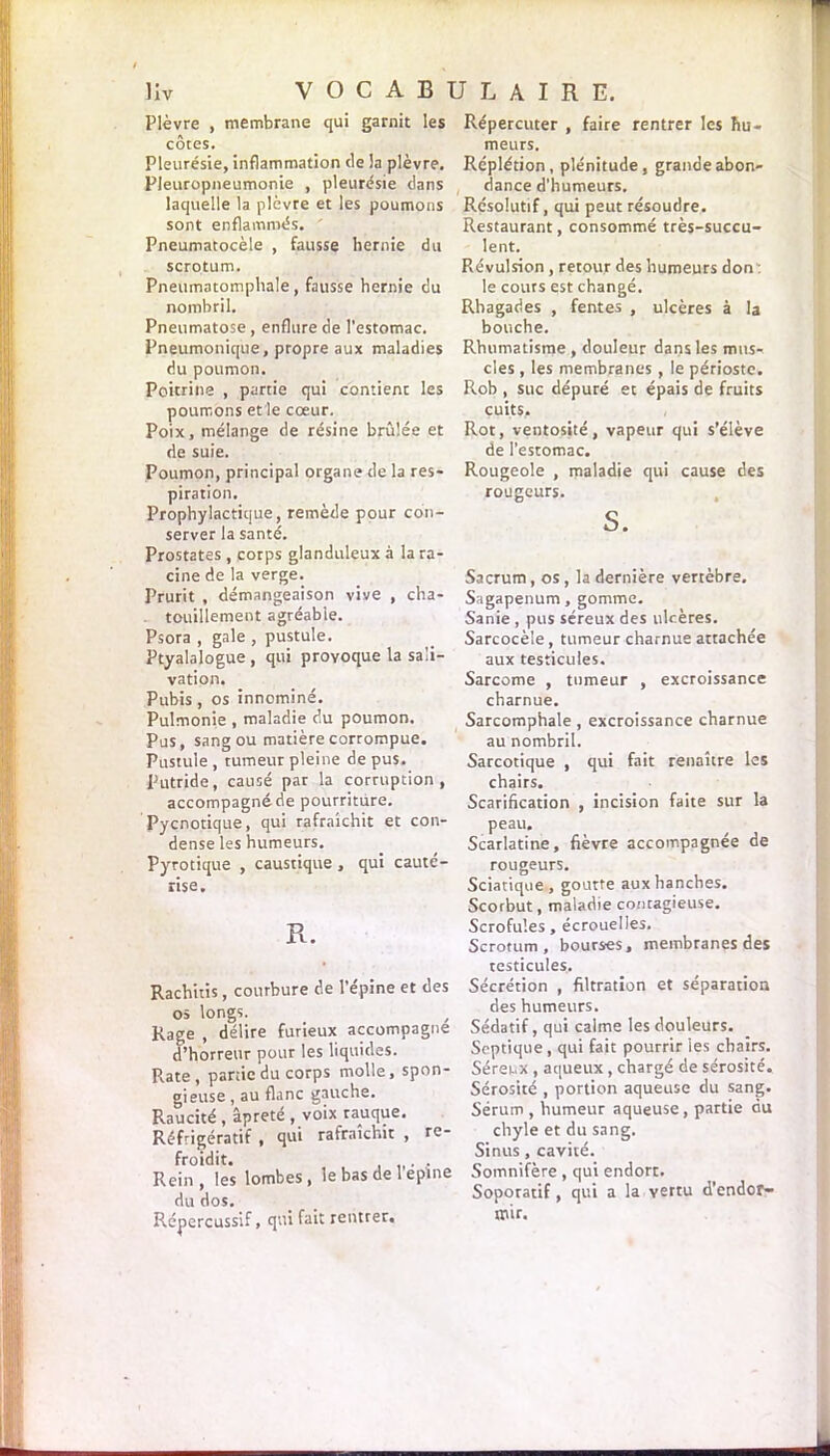 Plèvre , membrane qui garnit les côtes. Pleurésie, inflammation (le la plèvre. Pleuropneumonie , pleurésie dans laquelle la plèvre et les poumons sont enflammés. Pneumatocèle , fausse hernie du scrotum. Pneumatomphale, fausse hernie du nombril. Pneumatose , enflure de l’estomac. Pneumonique, propre aux maladies du poumon. Poitrine , partie qui contient les poumons etle coeur. Poix, mélange de résine brûlée et de suie. Poumon, principal organe de la res- piration. Prophylactique, remède pour con- server la santé. Prostates , corps glanduleux à la ra- cine de la verge. Prurit , démangeaison vive , cha- touillement agréable. Psora , gale , pustule. Ptyalalogue , qui provoque la sali- vation. Pubis , os innominé. Pulmonie , maladie du poumon. Pus, sang ou matière corrompue. Pustule , rumeur pleine de pus. Putride, causé par la corruption, accompagné de pourriture. Pycnotique, qui rafraîchit et con- dense les humeurs. Pyrotique , caustique , qui cauté- rise. R. Rachitis, courbure de l’épine et des os longs. Rage , délire furieux accompagne d’horreur pour les liquides. Rate, partie du corps molle, spon- gieuse , au flanc gauche. Raucité , âpreté , voix rauque. Réfrigératif , qui rafraîchit , re- froidit. . . Rein, les lombes, le bas de 1 eplne du dos. Répercussif, qui fait rentrer. Répercuter , faire rentrer les hu- meurs. Réplétion, plénitude, grande abon- dance d’humeurs. Résolutif, qui peut résoudre. Restaurant, consommé très-succu- lent. Révulsion , retour des humeurs don : le cours est changé. Rhagades , fentes , ulcères à la bouche. Rhumatisme , douleur dans les mus- cles , les membranes , le périoste. Rob , suc dépuré et épais de fruits cuits. Rot, ventosité, vapeur qui s’élève de l’estomac. Rougeole , maladie qui cause des rougeurs. S. Sacrum, os, la dernière vertèbre. Sagapenum, gomme. Sanie , pus séreux des ulcères. Sarcocèle, tumeur charnue attachée aux testicules. Sarcome , tumeur , excroissance charnue. Sarcomphale, excroissance charnue au nombril. Sarcotique , qui fait renaître les chairs. Scarification , incision faite sur la peau. Scarlatine, fièvre accompagnée de rougeurs. Sciatique , goutte aux hanches. Scorbut, maladie contagieuse. Scrofules, écrouelles. Scrotum, bourses, membranes des testicules. Sécrétion , filtration et séparation des humeurs. Sédatif, qui calme les douleurs. Septique, qui fait pourrir les chairs. Séreux , aqueux, chargé de sérosité. Sérosité , portion aqueuse du sang. Sérum , humeur aqueuse, partie du chyle et du sang. Sinus , cavité. Somnifère, qui endort. Soporatif, qui a la vertu d’endor- mir.