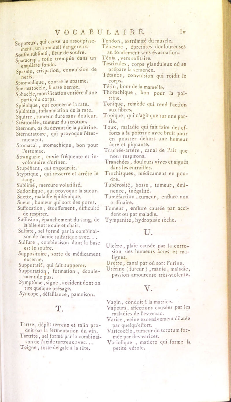 Soporeux, qui cause un assoupisse- ment, un sommeil dangereux. Soufre sublimé , fleur de soufre. Sparadrap , toile trempee dans un emplâtre fondu. Spasme, crispation, convulsion de nerfs. Spasmodique , contre le spasme. Spermatocèle, fausse hernie. Sphacèle, mortification entière d’une partie du corps. Splénique , qui concerne la rate. Splénitis , inflammation de la rate. Squirre , tumeur dure sans douleur. Stéatocèle , tumeur du scrotum. Sternum, os du devant de la poitrine. Sternutatoire , qui provoque l’éter- nuement. Stomacal , stomachique, bon pour l’estomac. Strangurie , envie fréquente et in- volontaire d’uriner. Stupéfiant, qui engourdit. Styptique , qui resserre et arrête le sang- Sublimé, mercure volatilisé. Sudorifique , qui provoque la sueur. Suette, maladie épidémique. Sueur , humeur qui sort des pores. Suffocation , étouffement, difficulté de respirer. Suffusion, épanchement du sang, de la bile entre cuir et chair. Sulfate , sel formé par la combinai- son de l’acide sulfurique avec. . . Sulfure , combinaison dont la base est le soufre. Suppositoire, sorte de médicament externe. Suppuratif, qui fait supperer. Suppuration , formation , écoule- ment de pus. Symptôme, signe , accident dont on tire quelque présage. Syncope, défaillance, pâmoison. T. Tartre, dépôt terreux et salin pro- duit par la fermentation du vin. Tartrite, sel formé par la combinai- son de l’acide tartreux avec... Teigne , sorte de gale à la tête. Tendon , extrémité du muscle. Ténesme , épreintes douloureuses au fondement sans évacuation. Ténia , vers solitaire. Testicules , corps glanduleux où se prépare la semence. Tétanos , convulsion qui roidit le corps. Tétin , bout delà mamelle. Thorachique , bon pour la poi- trine. Tonique, remède qui rend l’action aux fibres. Topique , qui n’agit que sur une par- tie. Toux, maladie qui fait faire des ef- forts à la poitrine avec bruit pour en pousser dehors une humeur âcre et piqnante. Trachée-artère, canal de l’air que non respirons. Tranchées, douleurs vives et aiguës dans les entrailles. Trochisques , médicamens en pou- dre. Tubérosité, bosse, tumeur, émi- nence, inégalité. Tuméfaction , tumeur, enflure non ordinaire. Tumeur , enflure causée par acci- dent ou par maladie. Tympanite, hydropisie sèche. U. Ulcère , plaie causée par la corro- sion des humeurs âcres et ma- lignes. Urètre , canal par où sort l’urine. Utérine (fureur) ,manie , maladie, passion amoureuse très-violente. V. Vagin , conduit à la matrice. Vapeurs, affections causées par les maladies de l’estomac. Varice , veine excessivement dilatée par quelqu’effort. Varicocèle , tumeur du scrotum for- mée par des varices. Variolique , matière qui forme la petite vérole.