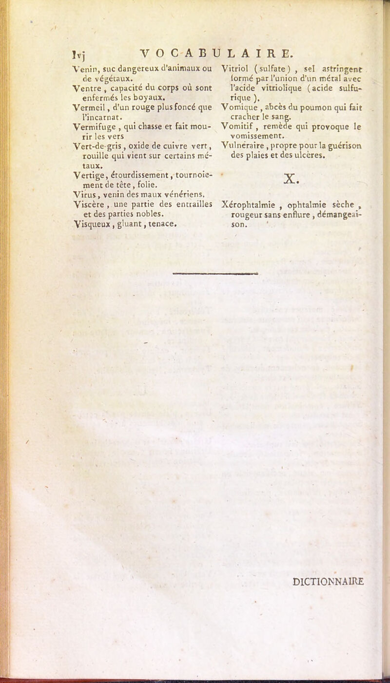 Venin, suc dangereux d’animaux ou de végétaux. Ventre , capacité du corps où sont enfermés les boyaux. Vermeil, d’un rouge plus foncé que l’incarnat. Vermifuge , qui chasse et fait mou- rir les vers Vert-de-gris , oxide de cuivre vert, rouille qui vient sur certains mé- taux. Vertige, étourdissement ^tournoie- ment de tête, folie. Virus, venin des maux vénériens. Viscère , une partie des entrailles et des parties nobles. Visqueux , gluant, tenace. Vitriol (sulfate) , sel astringent lormé par l’union d’un métal avec l’acide vitriolique ( acide sulfu- rique ). Vomique , abcès du poumon qui fait cracher le sang. Vomitif , remède qui provoque le vomissement. Vulnéraire , propre pour la guérison des plaies et des ulcères. X. Xérophtalmie , ophtalmie sèche , rougeur sans enflure , démangeai- son. DICTIONNAIRE