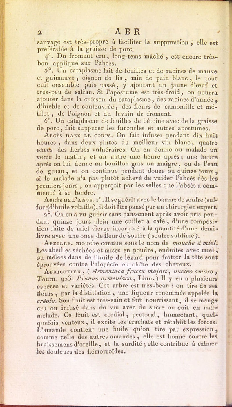 a A B R sauvage est très-propre à faciliter la suppuration , elle est préférable à la graisse de porc. 4°. Du froment cru, long-tems mâché , est encore très- bon appliqué sur l’abcès. 5°. IJn cataplasme fait de feuilles et de racines de mauve et guimauve , oignon de lis , mie de pain blanc , le tout cuit ensemble puis passé , y ajoutant un jaune d’œuf et très-peu de safran. Si i’aposlume est très-froid, on pourra ajouter dans la cuisson du cataplasme, des racines d’aunée , d’hièble et de couleuvrée, des fleurs de camomille et mé- iilot , de l’oignon et du levain de froment. 6°. Un cataplasme de feuilles de bétoine avec de la graisse de porc, fait suppurer les furoncles et autres apostumes. Abcès dans le coiirs. On fait infuser pendant dix-huit heures, dans deux pintes du meilleur vin blanc, quatre oncSs des herbes vulnéraires. On en donne au malade un verre le matin , et un autre une heure après ; une heure après on lui donne un bouillon gras ou maigre, ou de l’eau de gruau, et on continue pendant douze ou quinze jours , si le malade n’a pas plutôt achevé de vuider l’abcès dès les premiers jours , on appercoit par les selles que l’abcès a com- mencé à se fondre. Abcès de l’anus, i °. Il se guérit avec le baume de soufre [sul- furejd’huile volatile), il doitêtre pansé par un chirurgien expert. 2°. On en a vu guérir sans pansement après avoir pris pen- dant quinze jours plein une cuiller à café , d’une composi- tion faite de miel vierge incorporé à la quantité d’une demi- livre avec une once de fleur de soufre ( soufre sublimé). Aeeille. mouche connue sous le nom de mouche à miel. Les abeilles séchées et mises en poudre, enduites avec miel-, ou mêlées dans de l’huile de lézard pour frotter la tête sont éprouvées contre l’alopécie ou chute des cheveux. Abricotieb. , ( Arimeniaca fructu majori, nucleo amaro , Tourn. 920. Prunus armeniaca, Linn. ) Il y en a plusieurs espèces et variétés. Cet arbre est très-beau : on tire de ses fleurs, par la distillation , une liqueur renommée appelée la créole. Son fruit est très-sain et fort nourrissant, il se mange cru ou infusé dans du vin avec du sucre ou cuit en mar- melade. Ce fruit est cordial, pectoral, humectant, quel- quefois venteux, il excite les crachats et rétablit les forces. L’amande contient une huile qu’on tire par expression 9 comme celle des autres amandes , elle est bonne contre les bruissemensd’oreille, et la surdité 5 elle contribue à calmer ïes douleurs des hémorroïdes.