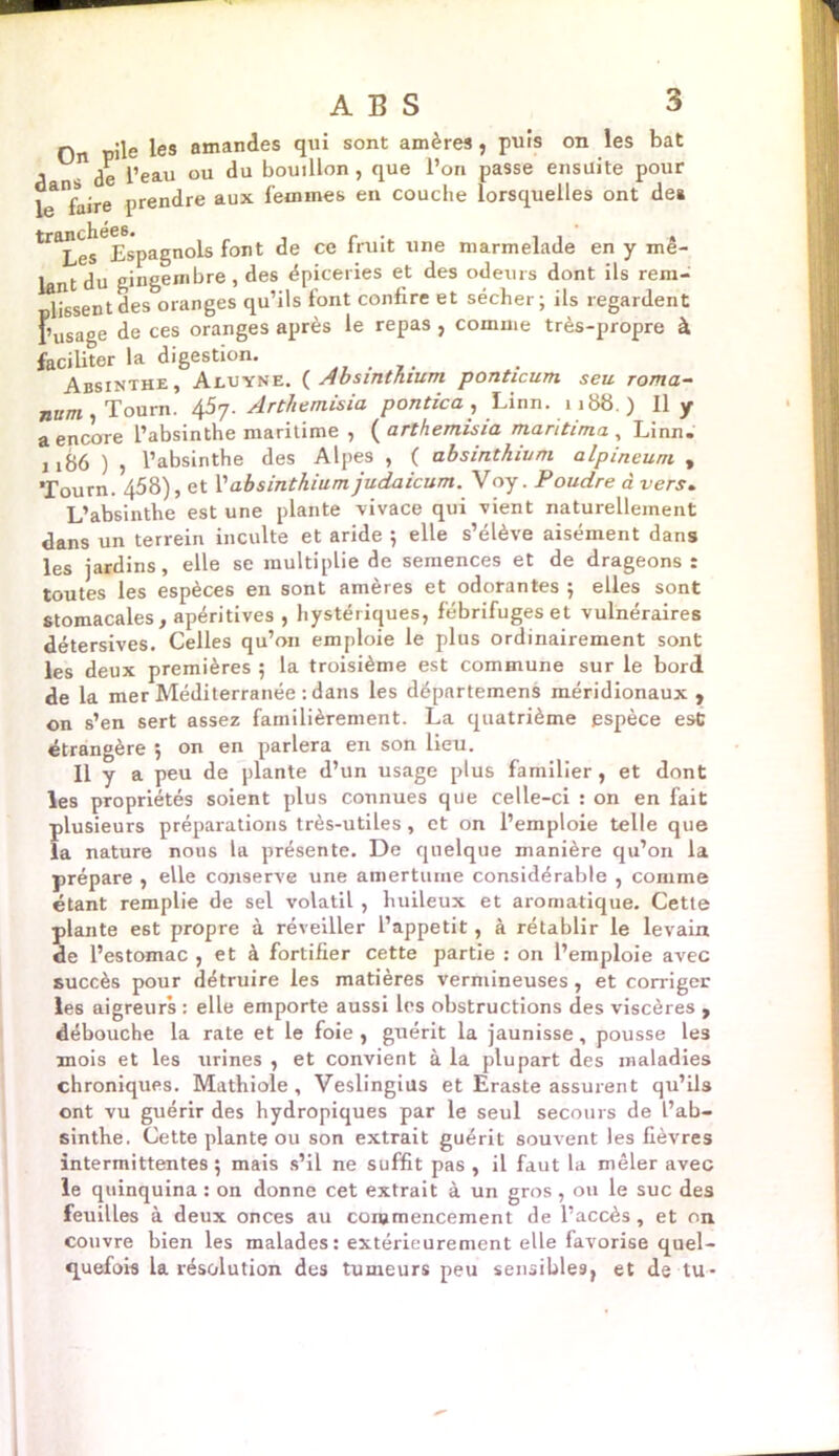 n pile les amandes qui sont amères , puis on les bat , ge peall ou du bouillon, que l’on passe ensuite pour le faire prendre aux femmes en couche lorsquelles ont des ^^esEspagnols font de ce fruit une marmelade en y mê- lant du gingembre, des épiceries et des odeurs dont ils rera- lissent des oranges qu’ils font confire et sécher; ils regardent l’usage de ces oranges après le repas , comme très-propre à faciliter la digestion. Absinthe, Aluyne. ( Absinthium ponticum seu roma- num Tourn. 4Arthemisia pontica , Linn. 1188.) Il y a encore l’absinthe maritime , ( arthemisia maritima , Linn. 1186 ) , l’absinthe des Alpes , ( absinthium alpincum , Tourn. 458), et l’absinthium judaicum. Voy. Poudre à vers. L’absinthe est une plante vivace qui vient naturellement dans un terrein inculte et aride ; elle s’élève aisément dans les jardins, elle se multiplie de semences et de drageons : toutes les espèces en sont amères et odorantes ; elles sont stomacales, apéritives , hystériques, fébrifuges et vulnéraires détersives. Celles qu’on emploie le plus ordinairement sont les deux premières ; la troisième est commune sur le bord de la mer Méditerranée : dans les départemens méridionaux, on s’en sert assez familièrement. La quatrième espèce est étrangère ; on en parlera en son lieu. Il y a peu de plante d’un usage plus familier, et dont les propriétés soient plus connues que celle-ci : on en fait plusieurs préparations très-utiles, et on l’emploie telle que la nature nous la présente. De quelque manière qu’on la prépare , elle conserve une amertume considérable , comme étant remplie de sel volatil , huileux et aromatique. Cette plante est propre à réveiller l’appetit, à rétablir le levain de l’estomac , et à fortifier cette partie : on l’emploie avec succès pour détruire les matières vermineuses, et corriger les aigreurs : elle emporte aussi les obstructions des viscères , débouche la rate et le foie , guérit la jaunisse, pousse les mois et les urines , et convient à la plupart des maladies chroniques. Mathioie , Veslingius et Eraste assurent qu’ils ont vu guérir des hydropiques par le seul secours de l’ab- sinthe. Cette plante ou son extrait guérit souvent les fièvres intermittentes ; mais s’il ne suffit pas , il faut la mêler avec le quinquina : on donne cet extrait à un gros , ou le suc des feuilles à deux onces au commencement de l’accès , et on couvre bien les malades: extérieurement elle favorise quel- quefois la résolution des tumeurs peu sensibles, et de tu-