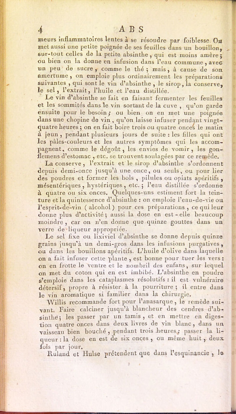 meurs inflammatoires lentes à se résoudre par foiblesse. Ou met aussi une petite poignée de ses feuilles dans un bouillon, 6ur-tout celles de la petite absinthe, qui est moins amère j ou bien on la donne en infusion dans l’eau commune , avec un peu de sucre , comme le thé ; mais, à cause de son amertume , on emploie plus ordinairement les préparations suivantes , qui sont le vin d’absinthe , le sirop, la conserve, le sel, l’extrait, l’huile et l’eau distillée. Le vin d’absinthe se fait en faisant fermenter les feuilles et les sommités dans le vin sortant de la cuve , qu’on garde ensuite pour le besoin ; ou bien on en inet une poignée dans une chopine de vin , qu’on laisse infuser pendant vingt- quatre heures ; on en fait boire trois ou quatre onces le matin à jeun , pendant plusieurs jours de suite : les filles qui ont les pâles-couleurs et les autres symptômes qui les accom- pagnent, comme le dégoût, les envies de vomir, les gon- flemens d’estomac , etc. se trouvent soulagées par ce remède. La conserve , l’extrait et le sirop d’absinthe s’ordonnent depuis demi-once jusqu’à une once, ou seuls, ou pour lier des poudres et former les bols , pilules ou opiats apéritifs , mésentériques , hystériques , etc. ; l’eau distillée s’ordonne à quatre ou six onces. Quelques-uns estiment fort la tein- ture et la quintessence d’absinthe : on emploie l’eau-de-vie ou l’esprit-de-vin (alcohol) pour ces préparations, ce qui leur donne plus d’activité 5 aussi la dose en est-elle beaucoup moindre , car on 11’en donne que quinze gouttes dans un verre de-liqueur appropriée. Le sel fixe ou lixiviel d’absinthe se donne depuis quinze grains jusqu’à un demi-gros dans les infusions purgatives, ou dans les bouillons apéritifs. L’huile d’olive dans laquelle on a fait infuser cette plante , est bonne pour tuer les vers: on en frotte le ventre et le nombril des enfans, sur lequel on met du coton qui en est imbibé. L’absinthe en poudre s’emploie dans les cataplasmes résolutifs : il est vulnéraire détersif, propre à résister à la pourriture; il entre dans le vin aromatique si familier dans la chirurgie. Willis recommande fort pour l’anasarque, le remède sui- vant. Faire calciner jusqu’à blancheur des cendres d’ab- s in thé ; les passer par un tamis, et en mettre en diges- tion quatre onces dans deux livres de vin blanc, dans un. vaisseau bien bouché , pendant trois heures,,* passer la li- queur : la dose en est de six onces , ou même huit , deux fols par jour. Ruland et Hulse prétendent que dans l’esquinancie , 1»