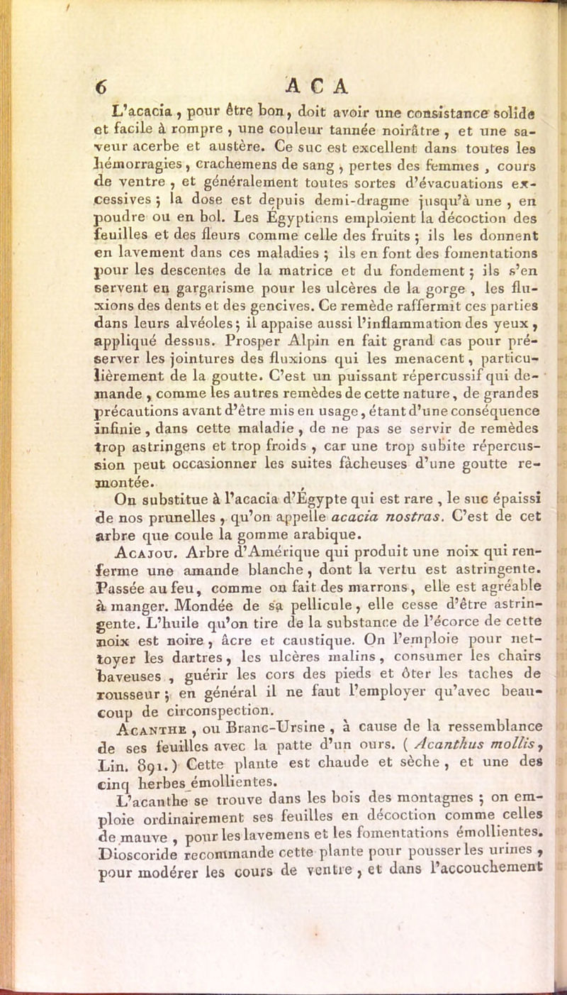 L’acacia , pour être bon, doit avoir une consistance solide et facile à rompre , une couleur tannée noirâtre , et une sa- veur acerbe et austère. Ce suc est excellent dans toutes les hémorragies, crachemens de sang , pertes des femmes , cours de ventre , et généralement toutes sortes d’évacuations ex- cessives 5 la dose est depuis demi-dragme jusqu’à une , en poudre ou en bol. Les Egyptiens emploient la décoction des feuilles et des fleurs comme celle des fruits ; ils les donnent en lavement dans ces maladies 5 ils en font des fomentations pour les descentes de la matrice et du fondement 5 ils s’en servent en gargarisme pour les ulcères de la gorge , les flu- xions des dents et des gencives. Ce remède raffermit ces parties dans leurs alvéoles; il appaise aussi l’inflammation des yeux , appliqué dessus. Prosper Alpin en fait grand cas pour pré- server les jointures des fluxions qui les menacent, particu- lièrement de la goutte. C’est un puissant répercussif qui de- mande , comme les autres remèdes de cette nature, de grandes précautions avant d’être mis en usage, étant d’une conséquence infinie, dans cette maladie , de ne pas se servir de remèdes trop astringens et trop froids , car une trop subite répercus- sion peut occasionner les suites fâcheuses d’une goutte re- montée. On substitue à l’acacia d’Egypte qui est rare , le suc épaissi de nos prunelles , qu’on appelle acacia nostras. C’est de cet arbre que coule la gomme arabique. Acajou. Arbre d’Amérique qui produit une noix qui ren- ferme une amande blanche , dont la vertu est astringente. Passée au feu, comme on fait des marrons, elle est agréable à. manger. Mondée de sa pellicule, elle cesse d’être astrin- gente. L’huile qu’on tire de la substance de l’écorce de cette noix est noire , âcre et caustique. On l’emploie pour net- toyer les dartres, les ulcères malins, consumer les chairs baveuses , guérir les cors des pieds et ôter les taches de rousseur ; en général il ne faut l’employer qu’avec beau- coup de circonspection. Acanthe , ou Branc-Ursine , à cause de la ressemblance de ses feuilles avec la patte d’un ours. ( Acanthus mollis, Lin. 891.) Cette plante est chaude et sèche, et une des cinq herbes émollientes. L’acanthe se trouve dans les bois des montagnes ; on em- ploie ordinairement ses feuilles en décoction comme celles de mauve, pour les lavemens et les fomentations émollientes. Dioscoride recommande cette plante pour pousser les urines , pour modérer les cours de ventre , et dans l’accouchement