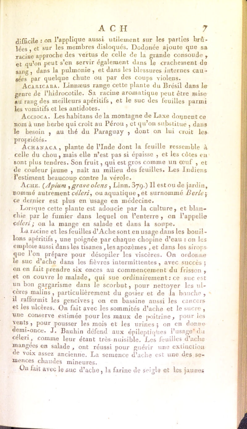 difficile : on l’applique aussi utilement sur les parties brû- lées , et sur les membres disloqués. Dodonée ajoute que sa racine approche des vertus de celle de la grande consoude , et qu’on peut s’en servir également dans le crachement de sang , dans la pulmonie , et dans les blessures internes cau - sées par quelque chute ou par des coups violens. Acaricaba. Linnæus range cette plante du Brésil dans le genre de l’hidrocotile. Sa racine aromatique peut être mise au rang des meilleurs apéritifs, et le suc des leuilles parmi les vomitifs et les antidotes. Accioca. Leshabitans delà montagne de Laxe donnent ce nom à une herbe qui croit au Pérou , et qu’on substitue , dans le besoin , au thé du Paraguay , dont on lui croit les propriétés. Achanaca, plante de l’Inde dont la feuille ressemble à celle du chou, mais elle n’est pas si épaisse , et les eûtes eu sont plus tendres. Son fruit, qui est gros comme un œuf , et de couleur jaune , naît au milieu des feuilles. Les Indiens l’estiment beaucoup contre la vérole. Aciie. (/ipium , grave olens , Linn. 379.) Il est ou de jardin, nommé autrement céleri, ou aquatique , et surnommé Berle\ ce dernier est plus en usage en médecine. Lorsque cette plante est adoucie par la culture, et blan- chie par le fumier dans lequel on l’enterre , on l’appelle céleri ; on la mange en salade et dans la soupe. La racine et les feuilles d’Ache sont en usage dans les bouil- lons apéritifs , une poignée par chaque chopine d’eau : on les emploie aussi dans les tisanes , les apozèmes , et dans les sirops que l’on prépare pour désopiler les viscères. On ordonne le suc d’ache dans les fièvres intermittentes , avec succès ; on en fait prendre six onces au commencement du frisson , et on couvre le malade, qui sue ordinairement : ce suc est un bon gargarisme dans le scorbut, pour nettoyer les ul- cère? malins , particulièrement du gosier et de la bouche, il raffermit les gencives; on en bassine aussi les cancers et les ulcères. On fait avec les sommités d’ache et le sucre , une conserve estimée pour les maux de juntrine, pour les vents , pour pousser les mois et les urines ; on en donne deini-once. J. Bauhin défend aux épileptiqhes l’usage'du céleri, comme leur étant très nuisible. Les feuilles d’ache mangees en salade , ont réussi pour guérir une extinction de voix assez ancienne. La semence d’ache est une des se- mences chaudes mineures. On fait avec le suc d’ache , la farine de seigle et les jaunes