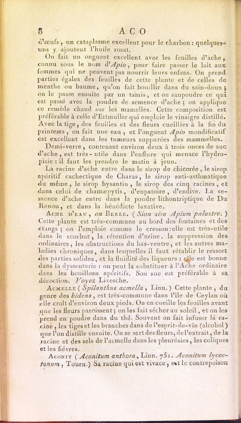 d’œufs , tin cataplasme excellent pour le charbon : quelques- uns y ajoutent l’huile rosat. On fait un onguent excellent avec les feuilles d’ache, connu sous le nom il’Apio , pour faire passer le lait aux femmes qui ne peuvent pas nourrir leurs enfans. On prend parties égales des feuilles de cette plante et de celles de menthe ou baume, qu’on fait bouillir dans du sain-douxj on le passe ensuite par un tamis, et on saupoudre ce qui est passé avec la poudre de semence d’ache ; on applique ce remède chaud sur les mamelles. Cette composition est préférable à celle d’Ettmuller qui emploie le vinaigre distillé. Avec la tige, des feuilles et des fleurs cueillies à la fin du printeins , on fait une eau , et l’onguent Apio mondificatif est excellent dans les tumeurs suppurées des mammelles. Demi-verre , contenant environ deux t\ trois onces de suc d’ache , est très-utile dans l’enflure qui menace l’hydro- pisie : il faut les prendre le matin à jeun. La racine d’aclie entre dans le sirop de chicorée , le sirop apéritif cachectique de Charas, le sirop anti-asthmatique du même, le sirop bysantin , le sirop des cinq racines, et dans celui de cbamæpytis, d’eupatoire , d’endive. La se- mence d’ache entre dans la poudre lithontriptique de Du Renou, et dans la bénédicte laxative. Ache d’eau , ou Berle. ( Siort sive Apium. palustre. ) Cette plante est très-commune au bord des fontaines et des étangs 5 on l’emploie comme le cresson:elle est très-utile dans le scorbut, la rétention d’urine, la suppression des ordinaires, les obstructions du bas-ventre, et les autres ma- ladies chroniques, dans lesquelles il faut rétablir le ressort des parties solides, et la fluidité des liqueurs : çjje est bonne dans la dyssenterie : on peut la substituer à l’Ache ordinaire •dans les bouillons apéritifs. Son suc est préférable à sa .décoction. Voyez Livesche. Acmelle ( Spilanthus acmella , Linn. ) Cette plante , du genre des bidens, est très-commune dans l’ile de Ceylan où elle croît d’environ deux pieds. On en cueille les feuilles avant que les fleurs paroissent ; on les fait sécher au soleil, et on les prend en poudre dans du thé. Souvent on fait infuser là ra- cine , les tiges et les branches dans de l’esprit-de-vin (alcohol) que l’on distille ensuite. On se sert des fleurs, de l’extrait, de la racine et des sels de l’acmelle dans les pleurésies , les coliques et les fièvres. Aconit ( Aconitum anthora, Linn. 751. Aconitum lycoc- toni/rn , Toùrn.) Sa racine qui est vivace , e*t le contrepoison