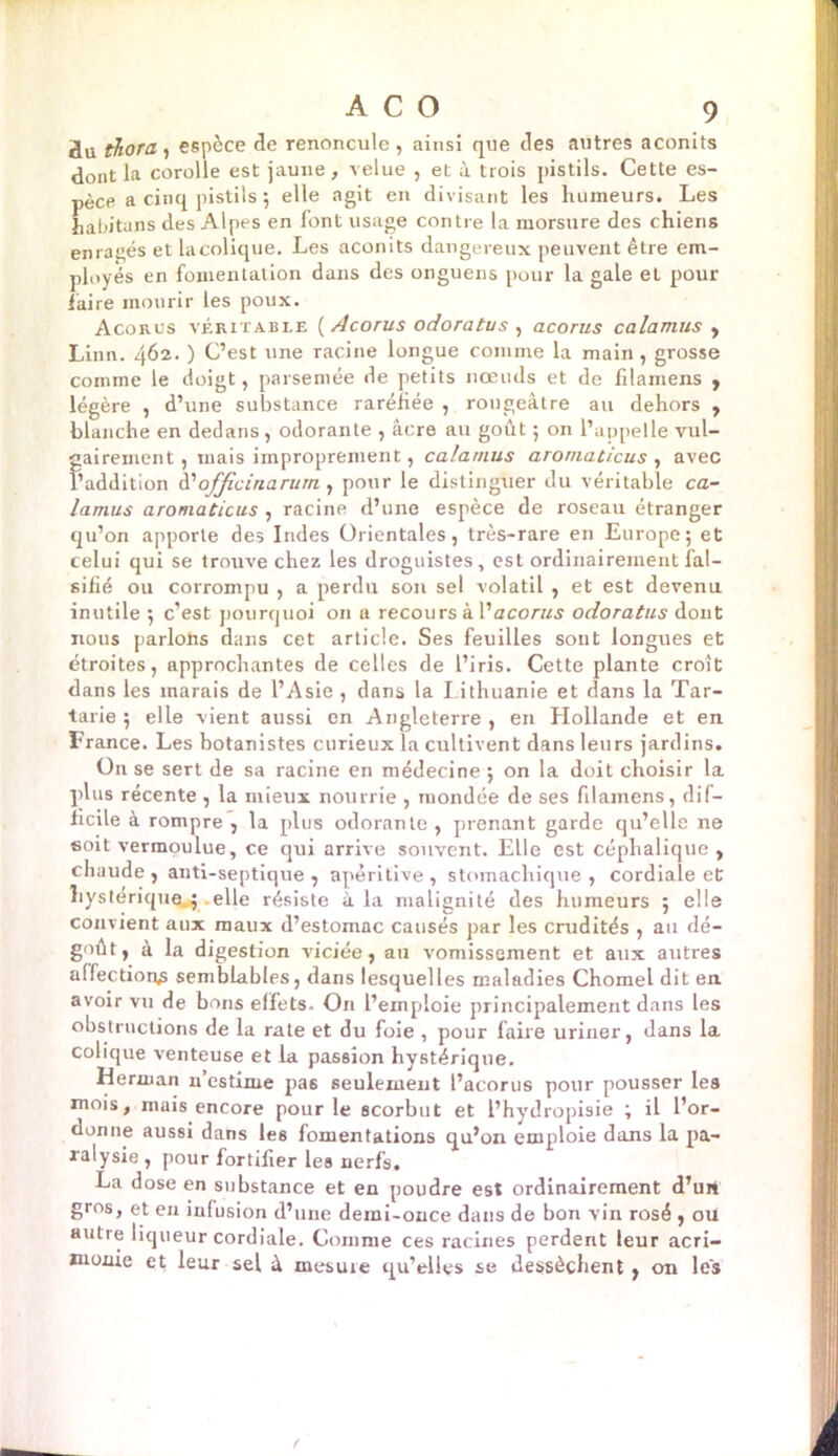 üu thora , espèce de renoncule , ainsi que des autres aconits dont la corolle est jaune, velue , et à trois pistils. Cette es- pèce a cinq pistils 5 elle agit en divisant les humeurs. Les habituns des Alpes en font usage contre la morsure des chiens enragés et la colique. Les aconits dangereux peuvent être em- ployés en fomentation dans des onguens pour la gale et pour faire mourir les poux. Acorus véritable {Acorus odoratus , acorus calamus , Linn. 462. ) C’est une racine longue comme la main, grosse comme le doigt, parsemée de petits nœuds et de filamens , légère , d’une substance raréfiée , rougeâtre au dehors , blanche en dedans , odorante , âcre au goiit ; on l’appelle vul- gairement , mais improprement, calamus aromaticus , avec l’addition d’officinarum , pour le distinguer du véritable ca- lamus aromaticus , racine d’une espèce de roseau étranger qu’on apporte des Indes Orientales, très-rare en Europe; et celui qui se trouve chez les droguistes, est ordinairement fal- sifié ou corrompu , a perdu son sel volatil , et est devenu inutile ; c’est pourquoi on a recours à l'acorus odoratus dont nous parlons dans cet article. Ses feuilles sont longues et étroites, approchantes de celles de l’iris. Cette plante croît dans les marais de l’Asie , dans la Lithuanie et dans la Tar- tarie ; elle vient aussi on Angleterre , en Hollande et en France. Les botanistes curieux la cultivent dans leurs jardins. On se sert de sa racine en médecine ; on la doit choisir la plus récente , la mieux nourrie , mondée de ses filamens, dif- ficile à rompre , la plus odorante , prenant garde qu’elle ne soit vermoulue, ce qui arrive souvent. Elle est céphalique, chaude, anti-septique, apéritive, stomachique, cordiale et hystérique. elle résiste à la malignité des humeurs ; elle convient aux maux d’estomac causés par les crudités , au dé- goût, à la digestion viciée, au vomissement et aux autres affection^ semblables, dans lesquelles maladies Chomel dit en. avoir vu de bons effets. On l’emploie principalement dans les obstructions de la rate et du foie , pour faire uriner, dans la colique venteuse et la passion hystérique. Herman n’estime pas seulement l’acorus pour pousser les mois, mais encore pour le scorbut et l’hydropisie ; il l’or- donne aussi dans les fomentations qu’on emploie dans la pa- ralysie , pour fortifier les nerfs. La dose en substance et en poudre est ordinairement d’urt gros, et en infusion d’une demi-once dans de bon vin rosé , ou autre liqueur cordiale. Comme ces racines perdent leur acri- monie et leur sel à mesure qu’elles se dessèchent , on les
