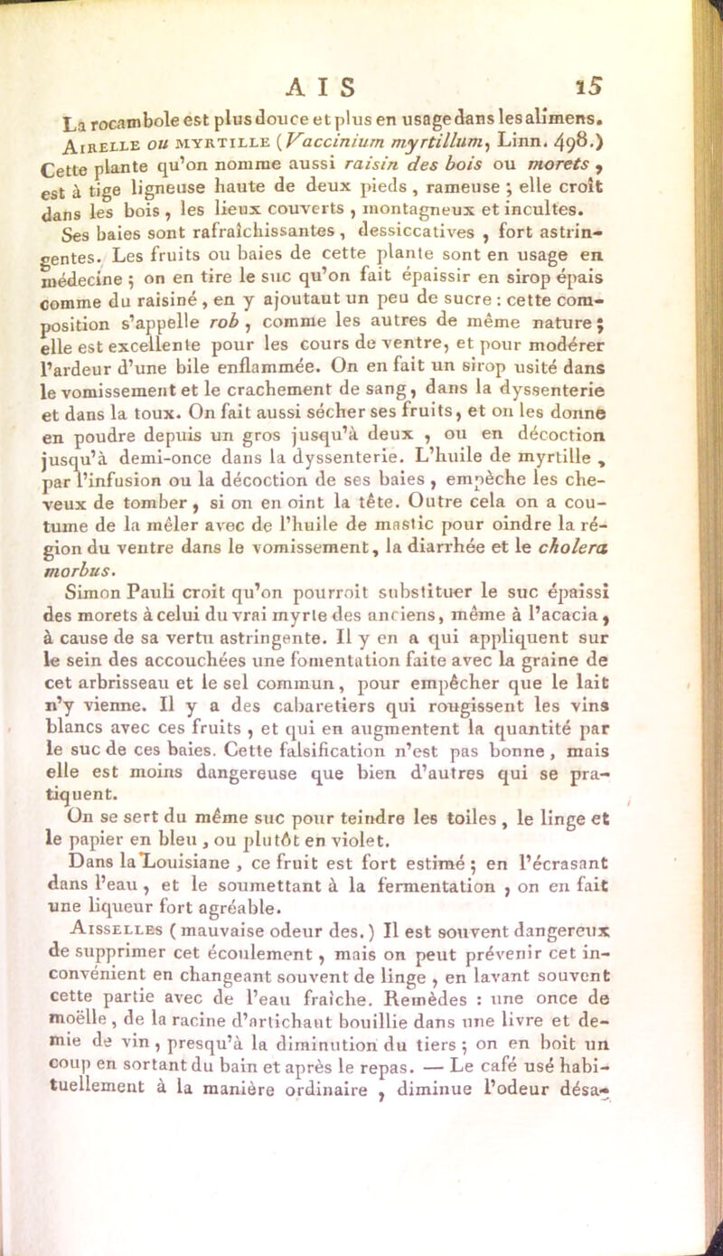 La rocambole est plus douce et plus en usage dans les alimens. Airelle ou myrtille ( Vaccinium myrtillum, Linn. 498.) Cette plante qu’on nomme aussi raisin des bois ou morets , est à tige ligneuse haute de deux pieds, rameuse ; elle croît dans les bois , les lieux couverts , montagneux et incultes. Ses baies sont rafraîchissantes, dessiccatives , fort astrin- gentes. Les fruits ou baies de cette plante sont en usage en. médecine ; on en tire le suc qu’on fait épaissir en sirop épais comme du raisiné , en y ajoutaut un peu de sucre : cette com- position s’appelle rob , comme les autres de même nature; elle est excellente pour les cours de ventre, et pour modérer l’ardeur d’une bile enflammée. On en fait un 6irop usité dans le vomissement et le crachement de sang, dans la dyssenterie et dans la toux. On fait aussi sécher ses fruits, et on les donné en poudre depuis un gros jusqu’à deux , ou en décoction jusqu’à demi-once dans la dyssenterie. L’huile de myrtille , par l’infusion ou la décoction de ses baies , empêche les che- veux de tomber, si on en oint la tête. Outre cela on a cou- tume de la mêler avec de l’huile de mastic pour oindre la ré- gion du ventre dans le vomissement, la diarrhée et le choiera morbus. Simon Pauli croit qu’on pourroit substituer le suc épaissi des morets à celui du vrai myrte des anciens, même à l’acacia , à cause de sa vertu astringente. Il y en a qui appliquent sur le sein des accouchées une fomentation faite avec la graine de cet arbrisseau et le sel commun, pour empêcher que le lait n’y vienne. Il y a des cabaretiers qui rougissent les vins blancs avec ces fruits , et qui en augmentent la quantité par le suc de ces baies. Cette falsification n’est pas bonne , mais elle est moins dangereuse que bien d’autres qui se pra- tiquent. On se sert du même suc pour teindre les toiles , le linge et le papier en bleu , ou plutAt en violet. Dans la*Louisiane , ce fruit est fort estimé ; en l’écrasant dans l’eau, et le soumettant à la fermentation , on en fait une liqueur fort agréable. Aisselles ( mauvaise odeur des.) Il est souvent dangereux de supprimer cet écoulement, mais on peut prévenir cet in- convénient en changeant souvent de linge , en lavant souvent cette partie avec de l’eau fraîche. Remèdes : une once de moëlle , de la racine d’artichaut bouillie dans une livre et de- mie de vin, presqu’à la diminution du tiers; on en boit un coup en sortant du bain et après le repas. — Le café usé habi- tuellement à la manière ordinaire , diminue l’odeur désa*