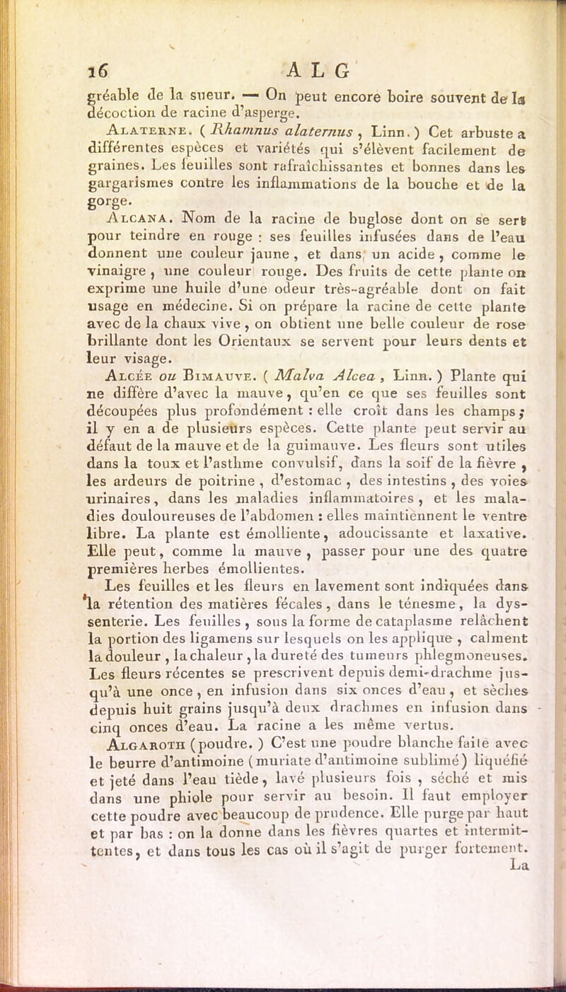 gréable de la sueur. — On peut encore boire souvent de la décoction de racine d’asperge. Alaterne. ( Rhamnus alaternus , Linn.) Cet arbuste a différentes espèces et variétés qui s’élèvent facilement de graines. Les leuiiles sont rafraîchissantes et bonnes dans les gargarismes contre les inflammations de la bouche et de la gorge. Alcan a. Nom de la racine de buglose dont on se sert pour teindre en rouge : ses feuilles infusées dans de l’eau donnent une couleur jaune , et dans un acide , comme le vinaigre , une couleur rouge. Des fruits de cette plante on exprime une huile d’une odeur très-agréable dont on fait usage en médecine. Si on prépare la racine de cette plante avec de la chaux vive , on obtient une belle couleur de rose brillante dont les Orientaux se servent pour leurs dents et leur visage. Alcée ou Bimauve. ( Malva Alcea , Linn. ) Plante qui ne diffère d’avec la mauve, qu’en ce que ses feuilles sont découpées plus profondément : elle croît dans les champs ; il y en a de plusieurs espèces. Cette plante peut servir au défaut de la mauve et de la guimauve. Les fleurs sont utiles dans la toux et l’astlime convulsif, dans la soif de la fièvre , les ardeurs de poitrine , d’estomac , des intestins , des voies urinaires, dans les maladies inflammatoires , et les mala- dies douloureuses de l’abdomen : elles maintiennent le ventre libre. La plante est émolliente, adoucissante et laxative. Elle peut, comme la mauve, passer pour une des quatre premières herbes émollientes. Les feuilles et les fleurs en lavement sont indiquées dans la rétention des matières fécales, dans le ténesme, la dys- senterie. Les feuilles, sous la forme de cataplasme relâchent la portion des ligamens sur lesquels on les applique , calment la douleur , lachaleur ,1a dureté des tumeurs phlegmoneuses. Les fleurs récentes se prescrivent depuis demi-drachme jus- qu’à une once, en infusion dans six onces d’eau, et sèches depuis huit grains jusqu’à deux drachmes en infusion dans cinq onces d’eau. La racine a les même vertus. Algarotii (poudre. ) C’est une poudre blanche faile avec le beurre d’antimoine ( muriate d’antimoine sublimé) liquéfié et jeté dans l’eau tiède, lavé plusieurs fois , séché et mis dans une phiole pour servir au besoin. Il faut employer cette poudre avec beaucoup de prudence. Elle purge par haut et par bas : on la donne dans les fièvres quartes et intermit- tentes, et dans tous les cas où il s’agit de purger fortement.