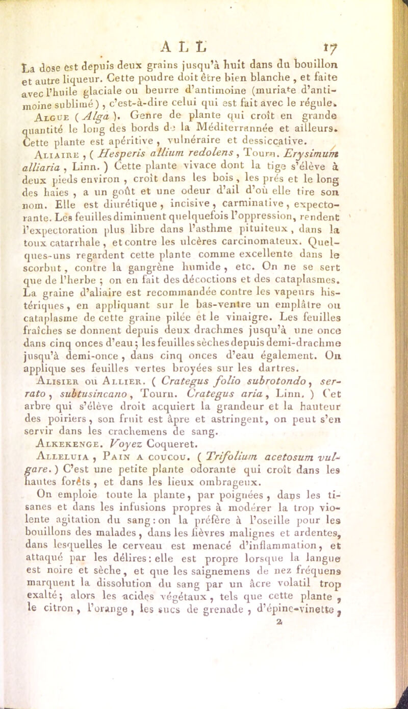 A L L tf La dose est depuis deux grains jusqu’à Luit dans du bouillon et autre liqueur. Cette poudre doit être bien blanche , et faite avec l’huile glaciale ou beurre d’antimoine (muria^e d’anti- moine sublimé), c’est-à-dire celui qui est fait avec le régule» Aigue ( Alga). Genre de plante qui croît en grande quantité le long des bords de la Méditerrannée et ailleurs. Cette plante est apéritive , vulnéraire et dessiccative. Aliaire , ( Hesperis a Ilium redolens, Tou ru. Erysimurrt alliaria , Linn. ) Cette plante vivace dont la tige s’élève à deux pieds environ , croit dans les bois, les prés et le long des haies , a un goût et une odeur d’ail d’où elle tire son nom. Elle est diurétique , incisive, carminative, expecto- rante. Les feuillesdiminuent quelquefois l’oppression, rendent l’expectoration plus libre dans l’asthme pituiteux, dans la toux catarrhale , et contre les ulcères carcinomateux. Quel- ques-uns regardent cette plante comme excellente dans le scorbut, contre la gangrène humide , etc. ün ne se sert que de l’herbe ; on en fait des décoctions et des cataplasmes. La graine d’aliaire est recommandée contre les vapeurs his- tériques, en appliquant sur le bas-ventre un emplâtre ou cataplasme de cette graine pilée et le vinaigre. Les feuilles fraîches se donnent depuis deux drachmes jusqu’à une once dans cinq onces d’eau; les feuilles sèches depuis demi-drachme jusqu’à demi-once , dans cinq onces d’eau également, ün applique ses feuilles vertes broyées sur les dartres. Alisier ou Allier. ( Crategus folio subrotondo, ser- rato , subtusincano, Tourn. Crategus aria, Linn. ) ('et arbre qui s’élève droit acquiert la grandeur et la hauteur des poiriers, son fruit est âpre et astringent, on peut s’en servir dans les crachemens de sang. Alkekenge. Voyez Coqueret. Alléluia , Pain a coucou. ( Trifolium, acetosum vuU gare. ) C’est une petite plante odorante qui croit dans les hautes forêts , et dans les lieux ombrageux. On emploie toute la plante, par poignées, dans les ti- sanes et dans les infusions propres à modérer la trop vio- lente agitation du sang: on la préfère à l’oseille pour les bouillons des malades , dans les fièvres malignes et ardentes, dans lesquelles le cerveau est menacé d’inflammation, et attaqué par les délires : elle est propre lorsque la langue est noire et sèche, et que les saignemens de nez fréquens marquent la dissolution du sang par un âcre volatil trop exalté; alors les ncidps végétaux, tels que cette plante , le citron , l’orange , les sucs de grenade , d’épine-vinette ? 2,