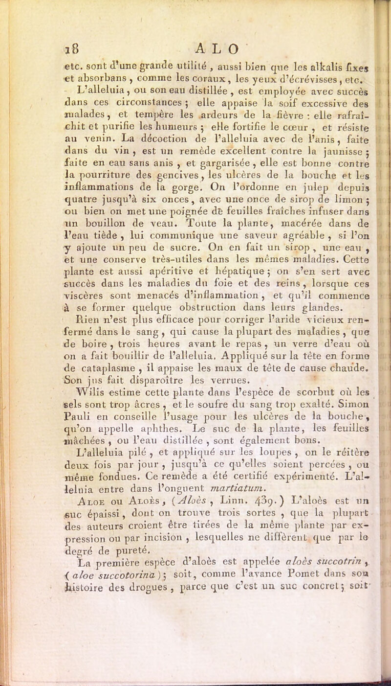 etc. sont d’une grande utilité , aussi bien que les alkalis fixes et absorbans , comme les coraux, les yeux d’écrévisses , etc. L’alléluia, ou son eau distillée, est employée avec succès dans ces circonstances ; elle appaise la soif excessive des malades, et tempère les ardeurs de la fièvre: elle rafraî- chit et purifie les humeurs 5 elle fortifie le cœur , et résiste au venin. La décoction de l’alleluia avec de l’anis, faite dans du vin , est un remède excellent contre la jaunisse ; faite en eau sans anis , et gargarisée, elle est bonne contre la pourriture des gencives, les ulcères de la bouche et les inflammations de la gorge. On l’ordonne en julep depuis quatre jusqu’à six onces, avec une once de sirop de limon 5 ou bien on met une poignée dè feuilles fraîches infuser dans un bouillon de veau. Toute la plante, macérée dans de l’eau tiède , lui communique une saveur agréable , si l’on y ajoute un peu de sucre. On en fait un sirop , une eau , et une conserve très-utiles dans les mêmes maladies. Cette plante est aussi apéritive et hépatique ; on s’en sert avec succès dans les maladies du foie et des reins, lorsque ces viscères sont menacés d’inflammation , et qu’il commence à se former quelque obstruction dans leurs glandes. Rien n’est plus efficace pour corriger l’aride vicieux ren- fermé dans le sang, qui cause la plupart des maladies, que de boire, trois heures avant le repas, un verre d’eau où on a fait bouillir de l’alleluia. Appliqué surla tète en forme de cataplasme , il appaise les maux de tète de cause chaude. Son jus fait disparoître les verrues. Wilis estime cette plante dans l’espèce de scorbut où les sels sont trop âcres , et le soufre du sang trop exalté. Simon Pauli en conseille l’usage pour les ulcères de la bouche, qu’on appelle aphthes. Le suc de la plante, les feuilles mâchées , ou l’eau distillée , sont également bons. L’alleluia pilé , et appliqué sur les loupes , on le réitère deux fois par jour , jusqu’à ce qu’elles soient percées , ou même fondues. Ce remède a été certifié expérimenté. L’a!- lelnia entre dans l’onguent martiatum. Aloe ou Aloès , {Aloès , Linn. 4^9. ) L’aloès est un 6UC épaissi, dont on trouve trois sortes , que la plupart des auteurs croient être tirées de la même plante par ex- pression ou par incision , lesquelles ne diffèrent que par le degré de pureté. ta première espèce d’aloès est appelée aloès succotrin , ( aloe succotorina); soit, comme l’avance Pomet dans son histoire des drogues, parce que c’est un suc concret j soit' -