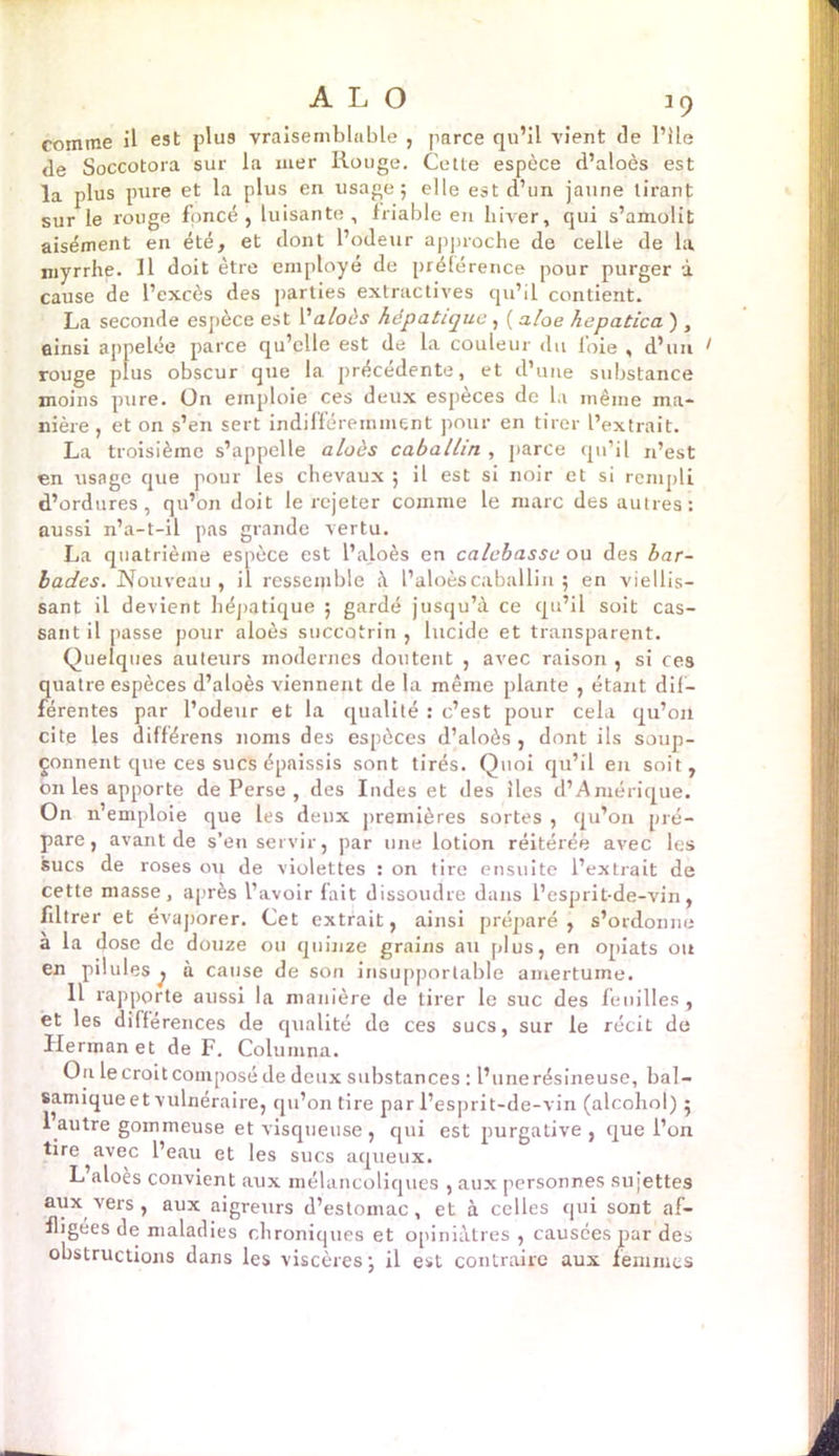 comme il est plus vraisemblable , parce qu’il vient de Pile de Soccotora sur la mer Rouge. Cette espèce d’aloès est la plus pure et la plus en usage; elle est d’un jaune tirant sur le rouge foncé, luisante, friable en hiver, qui s’amolit aisément en été, et dont l’odeur approche de celle de la myrrhe. Il doit être employé de préférence pour purger à cause de l’excès des parties extractives qu’il contient. La seconde espèce est V aloès hépatique, ( aloe hepatica ), ainsi appelée parce qu’elle est de la couleur du loie , d’un rouge plus obscur que la précédente, et d’une substance moins pure. Ün emploie ces deux espèces de la même ma- nière, et on s’en sert indifféremment pour en tirer l’extrait. La troisième s’appelle aloès caballin , parce qu’il n’est en usage que pour les chevaux ; il est si noir et si rempli d’ordures, qu’on doit le rejeter comme le marc des autres: aussi n’a-t-il pas grande vertu. La quatrième espèce est l’aloès en calebasse ou des bar- bades. Nouveau , il ressemble à l’aloèscaballin ; en viellis- sant il devient hépatique ; gardé jusqu’à ce qu’il soit cas- sant il passe pour aloès succotrin , lucide et transparent. Quelques auteurs modernes doutent , avec raison , si ces quatre espèces d’aloès viennent de la même plante , étant dif- férentes par l’odeur et la qualité : c’est pour cela qu’on cite les différens noms des espèces d’aloès , dont ils soup- çonnent que ces sucs épaissis sont tirés. Quoi qu’il en soit, on les apporte de Perse , des Indes et des îles d’Amérique. On n’emploie que les deux premières sortes , qu’on pré- pare, avant de s’en servir, par une lotion réitérée avec les sucs de roses ou de violettes : on tire ensuite l’extrait de cette masse, après l’avoir fait dissoudre dans l’esprit-de-vin, filtrer et évaporer. (Jet extrait, ainsi préparé j s’ordonne à la dose de douze ou quinze grains au plus, en opiats ou en pilules^ à cause de son insupportable amertume. Il rapporte aussi la manière de tirer le suc des feuilles , et les dilferences de qualité de ces sucs, sur le récit de Herman et de F. Columna. On le croit composé de deux substances : l’une résineuse, bal- samique et vulnéraire, qu’on tire par l’esprit-de-vin (alcohol) ; 1 autre gommeuse et visqueuse , qui est purgative , que l’on tire avec l’eau et les sucs aqueux. L aloès convient aux mélancoliques , aux personnes sujettes aux vers , aux aigretirs d’estomac, et à celles qui sont af- fligées de maladies chroniques et opiniâtres , causées par des obstructions dans les viscères; il est contraire aux fèmiües